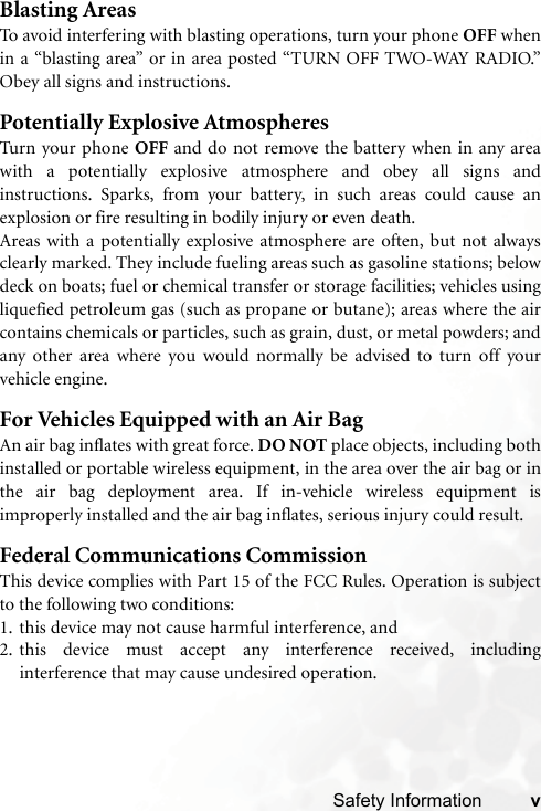 Safety Information vBlasting AreasTo avoid interfering with blasting operations, turn your phone OFF whenin a “blasting area” or in area posted “TURN OFF TWO-WAY RADIO.”Obey all signs and instructions.Potentially Explosive AtmospheresTurn your phone OFF and do not remove the battery when in any areawith a potentially explosive atmosphere and obey all signs andinstructions. Sparks, from your battery, in such areas could cause anexplosion or fire resulting in bodily injury or even death.Areas with a potentially explosive atmosphere are often, but not alwaysclearly marked. They include fueling areas such as gasoline stations; belowdeck on boats; fuel or chemical transfer or storage facilities; vehicles usingliquefied petroleum gas (such as propane or butane); areas where the aircontains chemicals or particles, such as grain, dust, or metal powders; andany other area where you would normally be advised to turn off yourvehicle engine.For Vehicles Equipped with an Air BagAn air bag inflates with great force. DO NOT place objects, including bothinstalled or portable wireless equipment, in the area over the air bag or inthe air bag deployment area. If in-vehicle wireless equipment isimproperly installed and the air bag inflates, serious injury could result.Federal Communications CommissionThis device complies with Part 15 of the FCC Rules. Operation is subjectto the following two conditions:1. this device may not cause harmful interference, and2. this device must accept any interference received, includinginterference that may cause undesired operation.