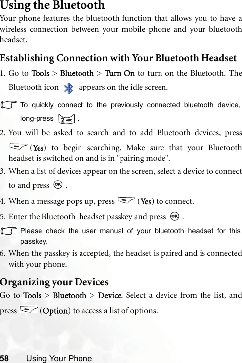 58 Using Your PhoneUsing the BluetoothYour phone features the bluetooth function that allows you to have awireless connection between your mobile phone and your bluetoothheadset. Establishing Connection with Your Bluetooth Headset1. Go to To o l s  &gt; Bluetooth &gt; Turn O n to turn on the Bluetooth. TheBluetooth icon   appears on the idle screen.To quickly connect to the previously connected bluetooth device,long-press .2. You will be asked to search and to add Bluetooth devices, press(Yes ) to begin searching. Make sure that your Bluetoothheadset is switched on and is in &quot;pairing mode&quot;.3. When a list of devices appear on the screen, select a device to connectto and press  .4. When a message pops up, press  (Ye s) to connect.5. Enter the Bluetooth  headset passkey and press  .Please check the user manual of your bluetooth headset for thispasskey.6. When the passkey is accepted, the headset is paired and is connectedwith your phone.Organizing your DevicesGo to Tools &gt; Bluetooth &gt; Device. Select a device from the list, andpress (Option) to access a list of options.