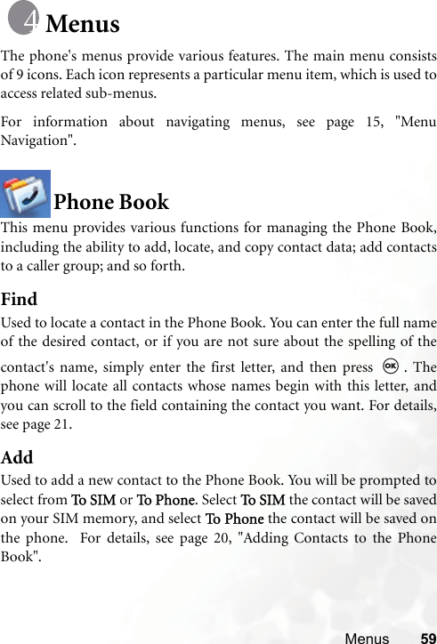 Menus 59MenusThe phone&apos;s menus provide various features. The main menu consistsof 9 icons. Each icon represents a particular menu item, which is used toaccess related sub-menus.For information about navigating menus, see page 15, &quot;MenuNavigation&quot;.Phone BookThis menu provides various functions for managing the Phone Book,including the ability to add, locate, and copy contact data; add contactsto a caller group; and so forth.FindUsed to locate a contact in the Phone Book. You can enter the full nameof the desired contact, or if you are not sure about the spelling of thecontact&apos;s name, simply enter the first letter, and then press  . Thephone will locate all contacts whose names begin with this letter, andyou can scroll to the field containing the contact you want. For details,see page 21.AddUsed to add a new contact to the Phone Book. You will be prompted toselect from To S I M  or To  Pho n e. Select To S I M  the contact will be savedon your SIM memory, and select To P h on e  the contact will be saved onthe phone.  For details, see page 20, &quot;Adding Contacts to the PhoneBook&quot;.