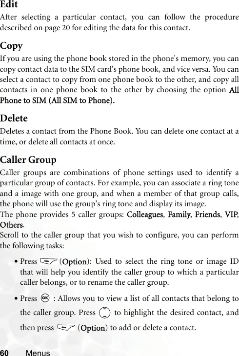 60 MenusEditAfter selecting a particular contact, you can follow the proceduredescribed on page 20 for editing the data for this contact.CopyIf you are using the phone book stored in the phone&apos;s memory, you cancopy contact data to the SIM card&apos;s phone book, and vice versa. You canselect a contact to copy from one phone book to the other, and copy allcontacts in one phone book to the other by choosing the option AllPhone to SIM (All SIM to Phone).DeleteDeletes a contact from the Phone Book. You can delete one contact at atime, or delete all contacts at once. Caller GroupCaller groups are combinations of phone settings used to identify aparticular group of contacts. For example, you can associate a ring toneand a image with one group, and when a member of that group calls,the phone will use the group&apos;s ring tone and display its image.The phone provides 5 caller groups: Colleagues, Family, Friends, VIP,Others.Scroll to the caller group that you wish to configure, you can performthe following tasks:•Press (Option): Used to select the ring tone or image IDthat will help you identify the caller group to which a particularcaller belongs, or to rename the caller group.•Press   : Allows you to view a list of all contacts that belong tothe caller group. Press   to highlight the desired contact, andthen press  (Option) to add or delete a contact.