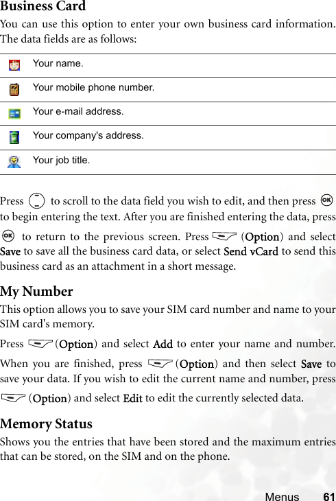 Menus 61Business CardYou can use this option to enter your own business card information.The data fields are as follows:Press   to scroll to the data field you wish to edit, and then press to begin entering the text. After you are finished entering the data, press to return to the previous screen. Press (Option) and selectSave to save all the business card data, or select Send vCard to send thisbusiness card as an attachment in a short message. My NumberThis option allows you to save your SIM card number and name to yourSIM card&apos;s memory.Press (Option) and select Add to enter your name and number.When you are finished, press  (Option) and then select Save  tosave your data. If you wish to edit the current name and number, press(Option) and select Edit to edit the currently selected data.Memory StatusShows you the entries that have been stored and the maximum entriesthat can be stored, on the SIM and on the phone.Your name.Your mobile phone number.Your e-mail address.Your company&apos;s address.Your job title.