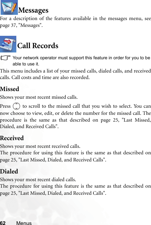 62 MenusMessagesFor a description of the features available in the messages menu, seepage 37, &quot;Messages&quot;.Call RecordsYour network operator must support this feature in order for you to beable to use it.This menu includes a list of your missed calls, dialed calls, and receivedcalls. Call costs and time are also recorded.MissedShows your most recent missed calls.Press   to scroll to the missed call that you wish to select. You cannow choose to view, edit, or delete the number for the missed call. Theprocedure is the same as that described on page 25, &quot;Last Missed,Dialed, and Received Calls&quot;.ReceivedShows your most recent received calls.The procedure for using this feature is the same as that described onpage 25, &quot;Last Missed, Dialed, and Received Calls&quot;.DialedShows your most recent dialed calls.The procedure for using this feature is the same as that described onpage 25, &quot;Last Missed, Dialed, and Received Calls&quot;.