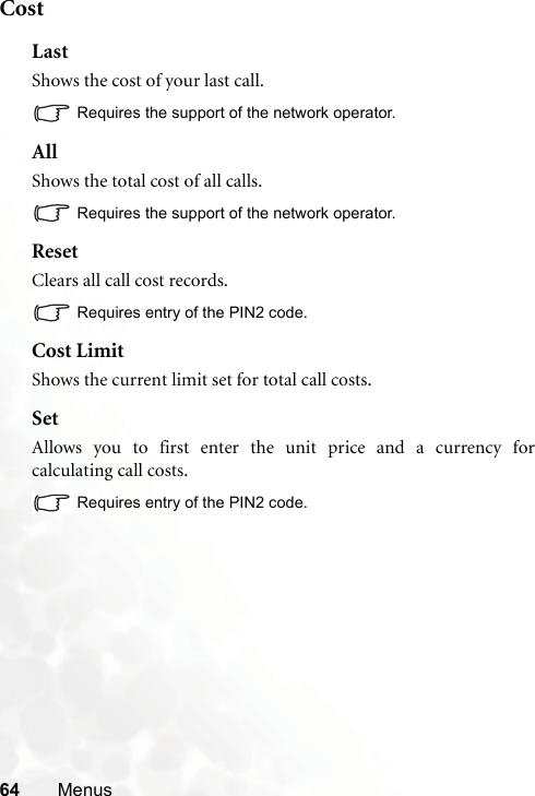 64 MenusCostLastShows the cost of your last call.Requires the support of the network operator.AllShows the total cost of all calls.Requires the support of the network operator.ResetClears all call cost records.Requires entry of the PIN2 code.Cost LimitShows the current limit set for total call costs.SetAllows you to first enter the unit price and a currency forcalculating call costs.Requires entry of the PIN2 code.