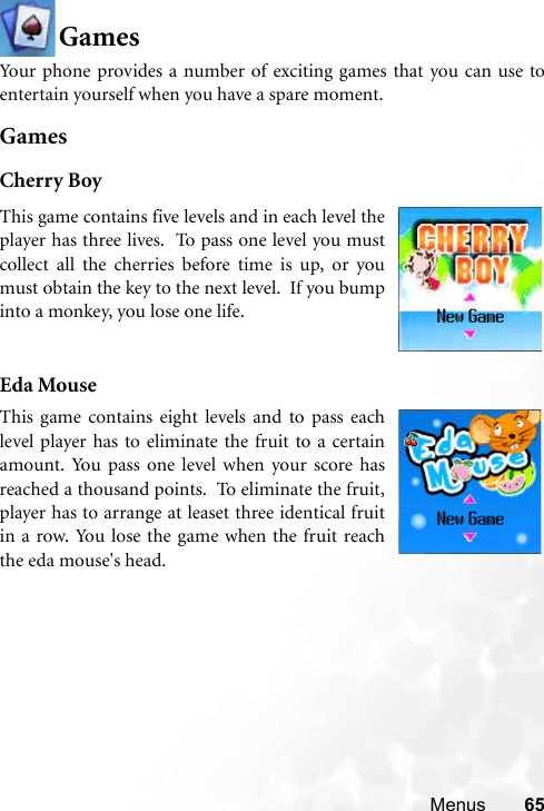 Menus 65GamesYour phone provides a number of exciting games that you can use toentertain yourself when you have a spare moment.GamesCherry BoyEda Mouse  This game contains five levels and in each level theplayer has three lives.  To pass one level you mustcollect all the cherries before time is up, or youmust obtain the key to the next level.  If you bumpinto a monkey, you lose one life.  This game contains eight levels and to pass eachlevel player has to eliminate the fruit to a certainamount. You pass one level when your score hasreached a thousand points.  To eliminate the fruit,player has to arrange at leaset three identical fruitin a row. You lose the game when the fruit reachthe eda mouse&apos;s head.    
