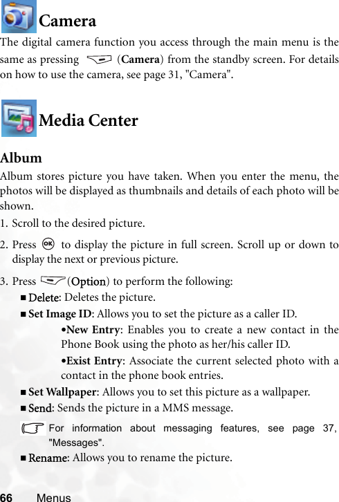 66 MenusCameraThe digital camera function you access through the main menu is thesame as pressing  (Camera) from the standby screen. For detailson how to use the camera, see page 31, &quot;Camera&quot;.Media CenterAlbumAlbum stores picture you have taken. When you enter the menu, thephotos will be displayed as thumbnails and details of each photo will beshown.1. Scroll to the desired picture.2. Press   to display the picture in full screen. Scroll up or down todisplay the next or previous picture.3. Press (Option) to perform the following:Delete: Deletes the picture.Set Image ID: Allows you to set the picture as a caller ID.•New Entry: Enables you to create a new contact in thePhone Book using the photo as her/his caller ID.•Exist Entry: Associate the current selected photo with acontact in the phone book entries.Set Wallpaper: Allows you to set this picture as a wallpaper.Send: Sends the picture in a MMS message.For information about messaging features, see page 37,&quot;Messages&quot;.Rename: Allows you to rename the picture.