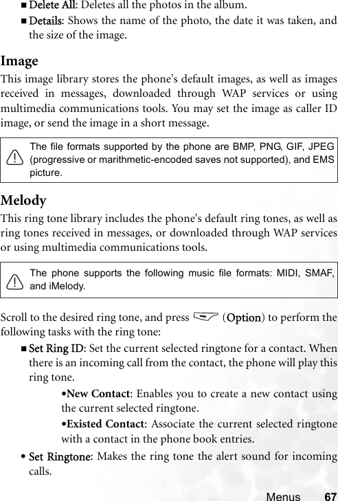 Menus 67Delete All: Deletes all the photos in the album.Details: Shows the name of the photo, the date it was taken, andthe size of the image.ImageThis image library stores the phone&apos;s default images, as well as imagesreceived in messages, downloaded through WAP services or usingmultimedia communications tools. You may set the image as caller IDimage, or send the image in a short message. MelodyThis ring tone library includes the phone&apos;s default ring tones, as well asring tones received in messages, or downloaded through WAP servicesor using multimedia communications tools.Scroll to the desired ring tone, and press   (Option) to perform thefollowing tasks with the ring tone:Set Ring ID: Set the current selected ringtone for a contact. Whenthere is an incoming call from the contact, the phone will play thisring tone.•New Contact: Enables you to create a new contact usingthe current selected ringtone.•Existed Contact: Associate the current selected ringtonewith a contact in the phone book entries.•Set Ringtone: Makes the ring tone the alert sound for incomingcalls.The file formats supported by the phone are BMP, PNG, GIF, JPEG(progressive or marithmetic-encoded saves not supported), and EMSpicture.The phone supports the following music file formats: MIDI, SMAF,and iMelody.