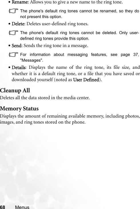 68 Menus•Rename: Allows you to give a new name to the ring tone.The phone&apos;s default ring tones cannot be renamed, so they donot present this option.•Delete: Deletes user-defined ring tones.The phone&apos;s default ring tones cannot be deleted. Only user-defined ring tones provide this option.•Send: Sends the ring tone in a message.For information about messaging features, see page 37,&quot;Messages&quot;.•Details: Displays the name of the ring tone, its file size, andwhether it is a default ring tone, or a file that you have saved ordownloaded yourself (noted as User Defined).Cleanup AllDeletes all the data stored in the media center.Memory StatusDisplays the amount of remaining available memory, including photos,images, and ring tones stored on the phone.