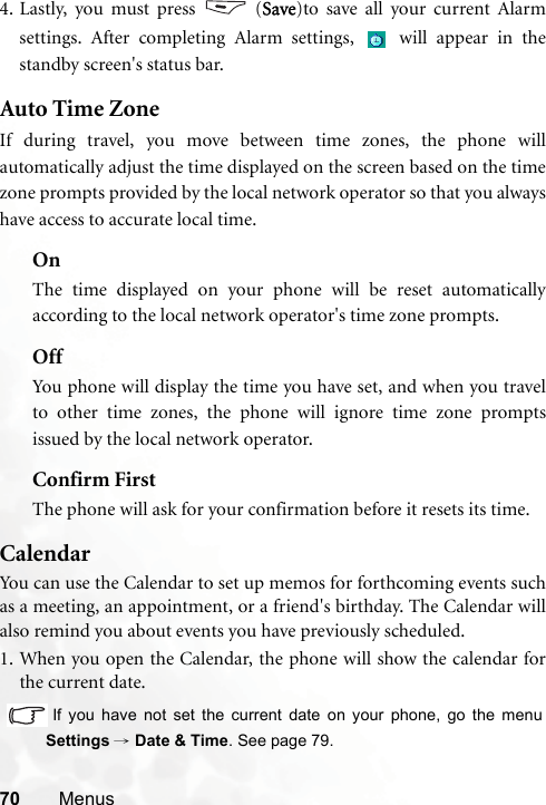 70 Menus4. Lastly, you must press   (Save)to save all your current Alarmsettings. After completing Alarm settings,   will appear in thestandby screen&apos;s status bar.Auto Time ZoneIf during travel, you move between time zones, the phone willautomatically adjust the time displayed on the screen based on the timezone prompts provided by the local network operator so that you alwayshave access to accurate local time.OnThe time displayed on your phone will be reset automaticallyaccording to the local network operator&apos;s time zone prompts.OffYou phone will display the time you have set, and when you travelto other time zones, the phone will ignore time zone promptsissued by the local network operator.Confirm FirstThe phone will ask for your confirmation before it resets its time.CalendarYou can use the Calendar to set up memos for forthcoming events suchas a meeting, an appointment, or a friend&apos;s birthday. The Calendar willalso remind you about events you have previously scheduled. 1. When you open the Calendar, the phone will show the calendar forthe current date.  If you have not set the current date on your phone, go the menuSettings → Date &amp; Time. See page 79.