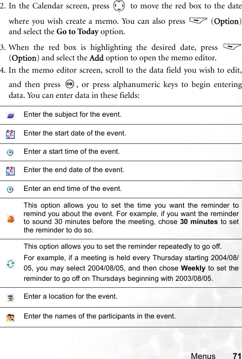 Menus 712. In the Calendar screen, press   to move the red box to the datewhere you wish create a memo. You can also press   (Option)and select the Go to Today option.3. When the red box is highlighting the desired date, press (Option) and select the Add option to open the memo editor. 4. In the memo editor screen, scroll to the data field you wish to edit,and then press  , or press alphanumeric keys to begin enteringdata. You can enter data in these fields:Enter the subject for the event.Enter the start date of the event.Enter a start time of the event.Enter the end date of the event.Enter an end time of the event.This option allows you to set the time you want the reminder toremind you about the event. For example, if you want the reminderto sound 30 minutes before the meeting, chose 30 minutes to setthe reminder to do so.This option allows you to set the reminder repeatedly to go off. For example, if a meeting is held every Thursday starting 2004/08/05, you may select 2004/08/05, and then chose Weekly to set thereminder to go off on Thursdays beginning with 2003/08/05.Enter a location for the event.Enter the names of the participants in the event.