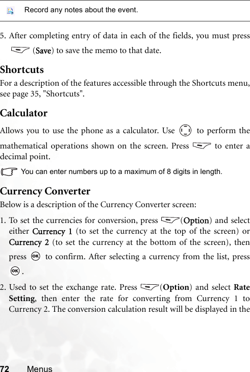 72 Menus5. After completing entry of data in each of the fields, you must press (Save) to save the memo to that date.ShortcutsFor a description of the features accessible through the Shortcuts menu,see page 35, &quot;Shortcuts&quot;.CalculatorAllows you to use the phone as a calculator. Use   to perform themathematical operations shown on the screen. Press   to enter adecimal point.You can enter numbers up to a maximum of 8 digits in length.Currency ConverterBelow is a description of the Currency Converter screen:1. To set the currencies for conversion, press  (Option) and selecteither  Currency 1 (to set the currency at the top of the screen) orCurrency 2 (to set the currency at the bottom of the screen), thenpress   to confirm. After selecting a currency from the list, press.2. Used to set the exchange rate. Press  (Option) and select RateSetting, then enter the rate for converting from Currency 1 toCurrency 2. The conversion calculation result will be displayed in theRecord any notes about the event.