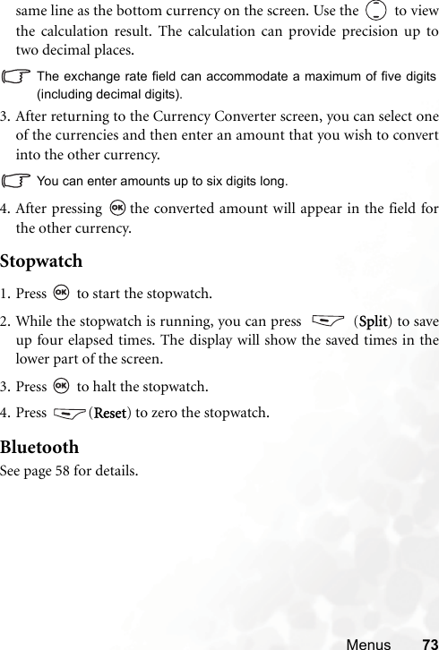 Menus 73same line as the bottom currency on the screen. Use the   to viewthe calculation result. The calculation can provide precision up totwo decimal places.The exchange rate field can accommodate a maximum of five digits(including decimal digits).3. After returning to the Currency Converter screen, you can select oneof the currencies and then enter an amount that you wish to convertinto the other currency.You can enter amounts up to six digits long.4. After pressing  the converted amount will appear in the field forthe other currency.Stopwatch 1. Press   to start the stopwatch.2. While the stopwatch is running, you can press    (Split) to saveup four elapsed times. The display will show the saved times in thelower part of the screen.3. Press   to halt the stopwatch.4. Press (Reset) to zero the stopwatch.BluetoothSee page 58 for details.