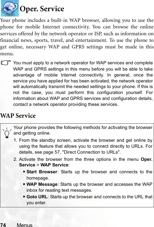 74 MenusOper. ServiceYour phone includes a built-in WAP browser, allowing you to use thephone for mobile Internet connectivity. You can browse the onlineservices offered by the network operator or ISP, such as information onfinancial news, sports, travel, and entertainment. To use the phone toget online, necessary WAP and GPRS settings must be made in thismenu.You must apply to a network operator for WAP services and completeWAP and GPRS settings in this menu before you will be able to takeadvantage of mobile Internet connectivity. In general, once theservice you have applied for has been activated, the network operatorwill automatically transmit the needed settings to your phone. If this isnot the case, you must perform this configuration yourself. Forinformation about WAP and GPRS services and configuration details,contact a network operator providing these services.WAP  S er v iceYour phone provides the following methods for activating the browserand getting online.1. From the standby screen, activate the browser and get online byusing the feature that allows you to connect directly to URLs. Fordetails, see page 57, &quot;Direct Connection to URLs&quot;.2. Activate the browser from the three options in the menu Oper.Service &gt; WAP Service:•Start Browser: Starts up the browser and connects to thehomepage.•WAP Message: Starts up the browser and accesses the WAPinbox for reading text messages.•Goto URL: Starts up the browser and connects to the URL thatyou enter.