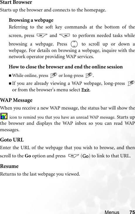 Menus 75Start BrowserStarts up the browser and connects to the homepage.Browsing a webpageReferring to the soft key commands at the bottom of thescreen, press   and   to perform needed tasks whilebrowsing a webpage. Press  to scroll up or down awebpage. For details on browsing a webpage, inquire with thenetwork operator providing WAP services.How to close the browser and end the online sessionWhile online, press   or long-press  .If you are already viewing a WAP webpage, long-press or from the browser&apos;s menu select Exit.WAP MessageWhen you receive a new WAP message, the status bar will show the icon to remind you that you have an unread WAP message. Starts upthe browser and displays the WAP inbox so you can read WAPmessages.Goto URLEnter the URL of the webpage that you wish to browse, and thenscroll to the Go option and press   (Go) to link to that URL.ResumeReturns to the last webpage you viewed.