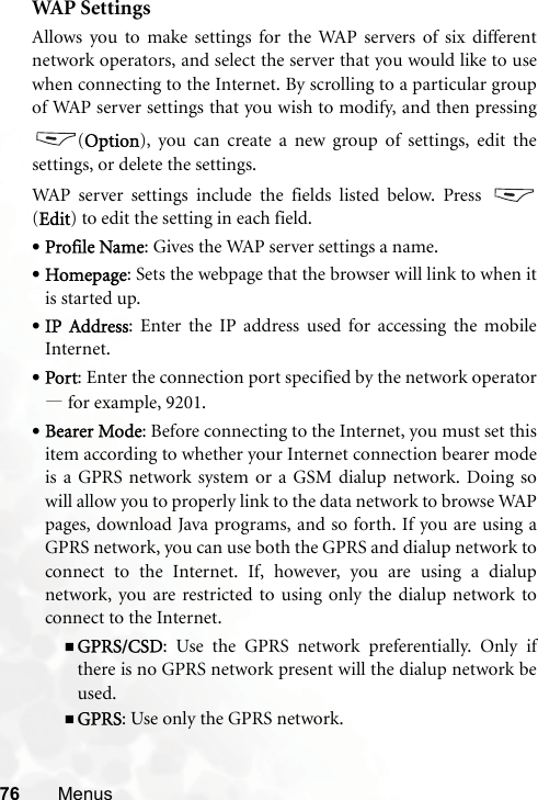 76 MenusWA P  S e t t in g sAllows you to make settings for the WAP servers of six differentnetwork operators, and select the server that you would like to usewhen connecting to the Internet. By scrolling to a particular groupof WAP server settings that you wish to modify, and then pressing(Option), you can create a new group of settings, edit thesettings, or delete the settings.WAP server settings include the fields listed below. Press (Edit) to edit the setting in each field.•Profile Name: Gives the WAP server settings a name.•Homepage: Sets the webpage that the browser will link to when itis started up.•IP Address: Enter the IP address used for accessing the mobileInternet.•Port: Enter the connection port specified by the network operator—for example, 9201.•Bearer Mode: Before connecting to the Internet, you must set thisitem according to whether your Internet connection bearer modeis a GPRS network system or a GSM dialup network. Doing sowill allow you to properly link to the data network to browse WAPpages, download Java programs, and so forth. If you are using aGPRS network, you can use both the GPRS and dialup network toconnect to the Internet. If, however, you are using a dialupnetwork, you are restricted to using only the dialup network toconnect to the Internet.GPRS/CSD: Use the GPRS network preferentially. Only ifthere is no GPRS network present will the dialup network beused.GPRS: Use only the GPRS network.