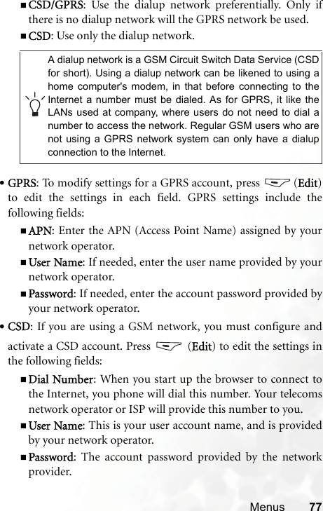 Menus 77CSD/GPRS: Use the dialup network preferentially. Only ifthere is no dialup network will the GPRS network be used.CSD: Use only the dialup network.•GPRS: To modify settings for a GPRS account, press  (Edit)to edit the settings in each field. GPRS settings include thefollowing fields:APN: Enter the APN (Access Point Name) assigned by yournetwork operator.User Name: If needed, enter the user name provided by yournetwork operator.Password: If needed, enter the account password provided byyour network operator.•CSD: If you are using a GSM network, you must configure andactivate a CSD account. Press   (Edit) to edit the settings inthe following fields:Dial Number: When you start up the browser to connect tothe Internet, you phone will dial this number. Your telecomsnetwork operator or ISP will provide this number to you.User Name: This is your user account name, and is providedby your network operator.Password: The account password provided by the networkprovider.A dialup network is a GSM Circuit Switch Data Service (CSDfor short). Using a dialup network can be likened to using ahome computer&apos;s modem, in that before connecting to theInternet a number must be dialed. As for GPRS, it like theLANs used at company, where users do not need to dial anumber to access the network. Regular GSM users who arenot using a GPRS network system can only have a dialupconnection to the Internet.