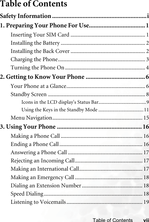 viiTable of ContentsTable of ContentsSafety Information ...........................................................i1. Preparing Your Phone For Use................................... 1Inserting Your SIM Card ..................................................... 1Installing the Battery ............................................................ 2Installing the Back Cover ..................................................... 2Charging the Phone.............................................................. 3Turning the Phone On ......................................................... 42. Getting to Know Your Phone .....................................6Your Phone at a Glance........................................................ 6Standby Screen ..................................................................... 8Icons in the LCD display&apos;s Status Bar......................................9Using the Keys in the Standby Mode ....................................11Menu Navigation................................................................ 153. Using Your Phone ..................................................... 16Making a Phone Call .......................................................... 16Ending a Phone Call........................................................... 16Answering a Phone Call ..................................................... 17Rejecting an Incoming Call................................................ 17Making an International Call............................................. 17Making an Emergency Call ................................................ 18Dialing an Extension Number ........................................... 18Speed Dialing ...................................................................... 18Listening to Voicemails...................................................... 19