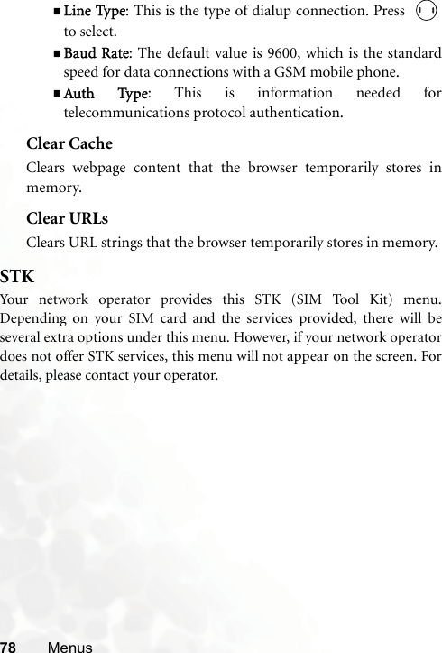 78 MenusLine Type: This is the type of dialup connection. Press  to select.Baud Rate: The default value is 9600, which is the standardspeed for data connections with a GSM mobile phone.Auth Type: This is information needed fortelecommunications protocol authentication.Clear CacheClears webpage content that the browser temporarily stores inmemory.Clear URLsClears URL strings that the browser temporarily stores in memory. STKYour network operator provides this STK (SIM Tool Kit) menu.Depending on your SIM card and the services provided, there will beseveral extra options under this menu. However, if your network operatordoes not offer STK services, this menu will not appear on the screen. Fordetails, please contact your operator.