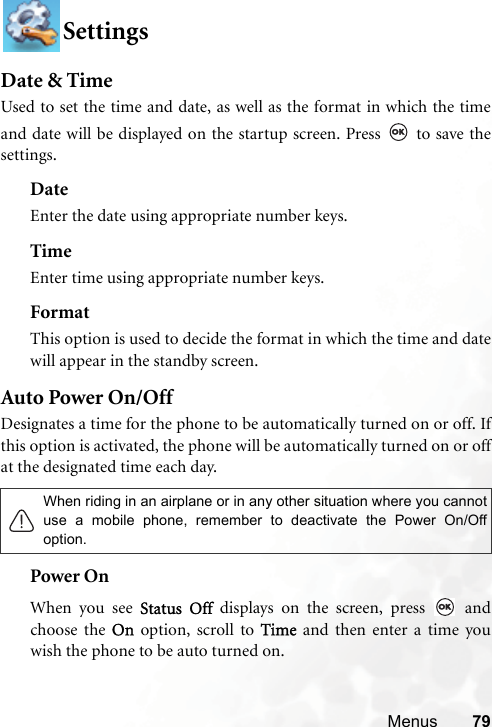 Menus 79SettingsDate &amp; TimeUsed to set the time and date, as well as the format in which the timeand date will be displayed on the startup screen. Press   to save thesettings.DateEnter the date using appropriate number keys.TimeEnter time using appropriate number keys.FormatThis option is used to decide the format in which the time and datewill appear in the standby screen.Auto Power On/OffDesignates a time for the phone to be automatically turned on or off. Ifthis option is activated, the phone will be automatically turned on or offat the designated time each day. Power OnWhen you see Status Off displays on the screen, press   andchoose the On option, scroll to Time and then enter a time youwish the phone to be auto turned on.When riding in an airplane or in any other situation where you cannotuse a mobile phone, remember to deactivate the Power On/Offoption.