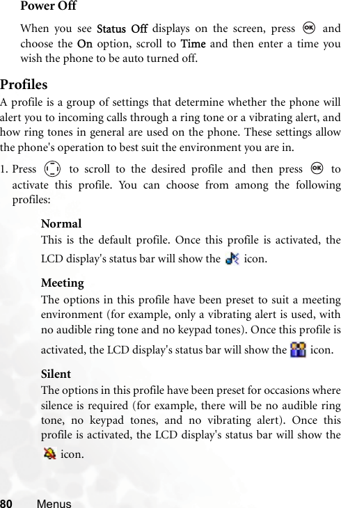 80 MenusPower OffWhen you see Status Off displays on the screen, press   andchoose the On option, scroll to Time and then enter a time youwish the phone to be auto turned off.ProfilesA profile is a group of settings that determine whether the phone willalert you to incoming calls through a ring tone or a vibrating alert, andhow ring tones in general are used on the phone. These settings allowthe phone&apos;s operation to best suit the environment you are in.1. Press   to scroll to the desired profile and then press   toactivate this profile. You can choose from among the followingprofiles:NormalThis is the default profile. Once this profile is activated, theLCD display&apos;s status bar will show the   icon.MeetingThe options in this profile have been preset to suit a meetingenvironment (for example, only a vibrating alert is used, withno audible ring tone and no keypad tones). Once this profile isactivated, the LCD display&apos;s status bar will show the   icon.SilentThe options in this profile have been preset for occasions wheresilence is required (for example, there will be no audible ringtone, no keypad tones, and no vibrating alert). Once thisprofile is activated, the LCD display&apos;s status bar will show the icon. 