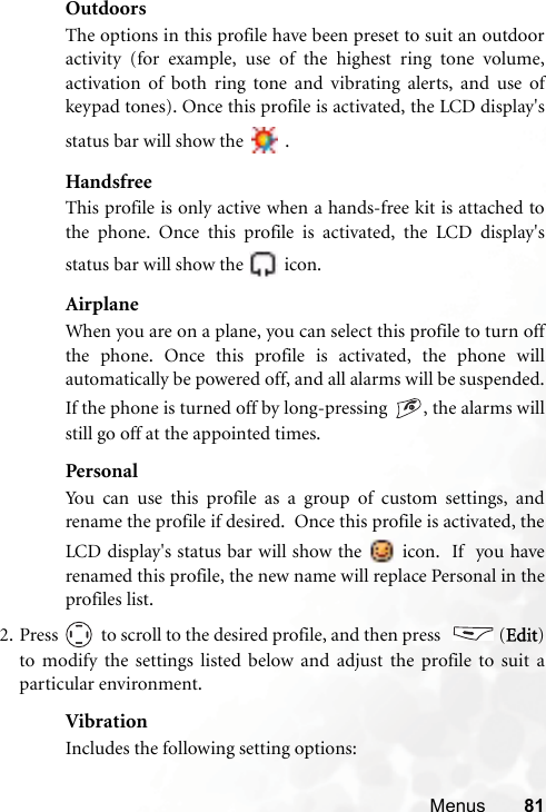 Menus 81OutdoorsThe options in this profile have been preset to suit an outdooractivity (for example, use of the highest ring tone volume,activation of both ring tone and vibrating alerts, and use ofkeypad tones). Once this profile is activated, the LCD display&apos;sstatus bar will show the   .HandsfreeThis profile is only active when a hands-free kit is attached tothe phone. Once this profile is activated, the LCD display&apos;sstatus bar will show the   icon.AirplaneWhen you are on a plane, you can select this profile to turn offthe phone. Once this profile is activated, the phone willautomatically be powered off, and all alarms will be suspended.If the phone is turned off by long-pressing  , the alarms willstill go off at the appointed times.PersonalYou can use this profile as a group of custom settings, andrename the profile if desired.  Once this profile is activated, theLCD display&apos;s status bar will show the   icon.  If  you haverenamed this profile, the new name will replace Personal in theprofiles list.2. Press   to scroll to the desired profile, and then press    (Edit)to modify the settings listed below and adjust the profile to suit aparticular environment.VibrationIncludes the following setting options: