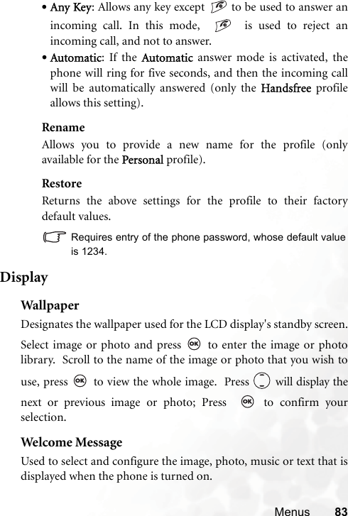 Menus 83•Any Key: Allows any key except   to be used to answer anincoming call. In this mode,     is used to reject anincoming call, and not to answer.•Automatic: If the Automatic answer mode is activated, thephone will ring for five seconds, and then the incoming callwill be automatically answered (only the Handsfree profileallows this setting).RenameAllows you to provide a new name for the profile (onlyavailable for the Personal profile).RestoreReturns the above settings for the profile to their factorydefault values.Requires entry of the phone password, whose default valueis 1234.DisplayWal lp aperDesignates the wallpaper used for the LCD display&apos;s standby screen.Select image or photo and press   to enter the image or photolibrary.  Scroll to the name of the image or photo that you wish touse, press   to view the whole image.  Press   will display thenext or previous image or photo; Press    to confirm yourselection.Welcome MessageUsed to select and configure the image, photo, music or text that isdisplayed when the phone is turned on.