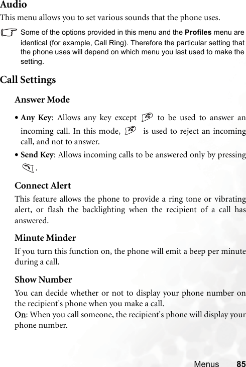 Menus 85AudioThis menu allows you to set various sounds that the phone uses.Some of the options provided in this menu and the Profiles menu areidentical (for example, Call Ring). Therefore the particular setting thatthe phone uses will depend on which menu you last used to make thesetting.Call SettingsAnswer Mode•Any Key: Allows any key except   to be used to answer anincoming call. In this mode,    is used to reject an incomingcall, and not to answer.•Send Key: Allows incoming calls to be answered only by pressing.Connect AlertThis feature allows the phone to provide a ring tone or vibratingalert, or flash the backlighting when the recipient of a call hasanswered.Minute MinderIf you turn this function on, the phone will emit a beep per minuteduring a call.Show NumberYou can decide whether or not to display your phone number onthe recipient&apos;s phone when you make a call.On: When you call someone, the recipient&apos;s phone will display yourphone number.