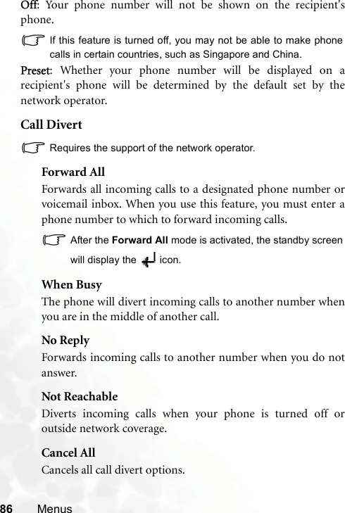 86 MenusOff: Your phone number will not be shown on the recipient&apos;sphone.If this feature is turned off, you may not be able to make phonecalls in certain countries, such as Singapore and China.Preset: Whether your phone number will be displayed on arecipient&apos;s phone will be determined by the default set by thenetwork operator.Call DivertRequires the support of the network operator.Forward AllForwards all incoming calls to a designated phone number orvoicemail inbox. When you use this feature, you must enter aphone number to which to forward incoming calls.After the Forward All mode is activated, the standby screenwill display the   icon.When BusyThe phone will divert incoming calls to another number whenyou are in the middle of another call.No ReplyForwards incoming calls to another number when you do notanswer.Not ReachableDiverts incoming calls when your phone is turned off oroutside network coverage.Cancel AllCancels all call divert options.