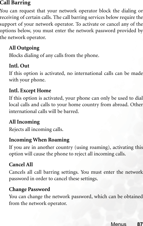 Menus 87Call BarringYou can request that your network operator block the dialing orreceiving of certain calls. The call barring services below require thesupport of your network operator. To activate or cancel any of theoptions below, you must enter the network password provided bythe network operator.All OutgoingBlocks dialing of any calls from the phone.Intl. OutIf this option is activated, no international calls can be madewith your phone.Intl. Except HomeIf this option is activated, your phone can only be used to diallocal calls and calls to your home country from abroad. Otherinternational calls will be barred.All IncomingRejects all incoming calls.Incoming When RoamingIf you are in another country (using roaming), activating thisoption will cause the phone to reject all incoming calls.Cancel AllCancels all call barring settings. You must enter the networkpassword in order to cancel these settings.Change PasswordYou can change the network password, which can be obtainedfrom the network operator.