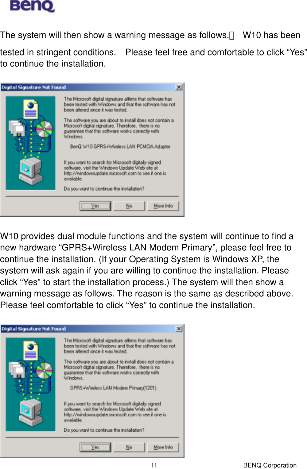  BENQ Corporation 11The system will then show a warning message as follows.　  W10 has been tested in stringent conditions.    Please feel free and comfortable to click “Yes” to continue the installation.    W10 provides dual module functions and the system will continue to find a new hardware “GPRS+Wireless LAN Modem Primary”, please feel free to continue the installation. (If your Operating System is Windows XP, the system will ask again if you are willing to continue the installation. Please click “Yes” to start the installation process.) The system will then show a warning message as follows. The reason is the same as described above. Please feel comfortable to click “Yes” to continue the installation.   