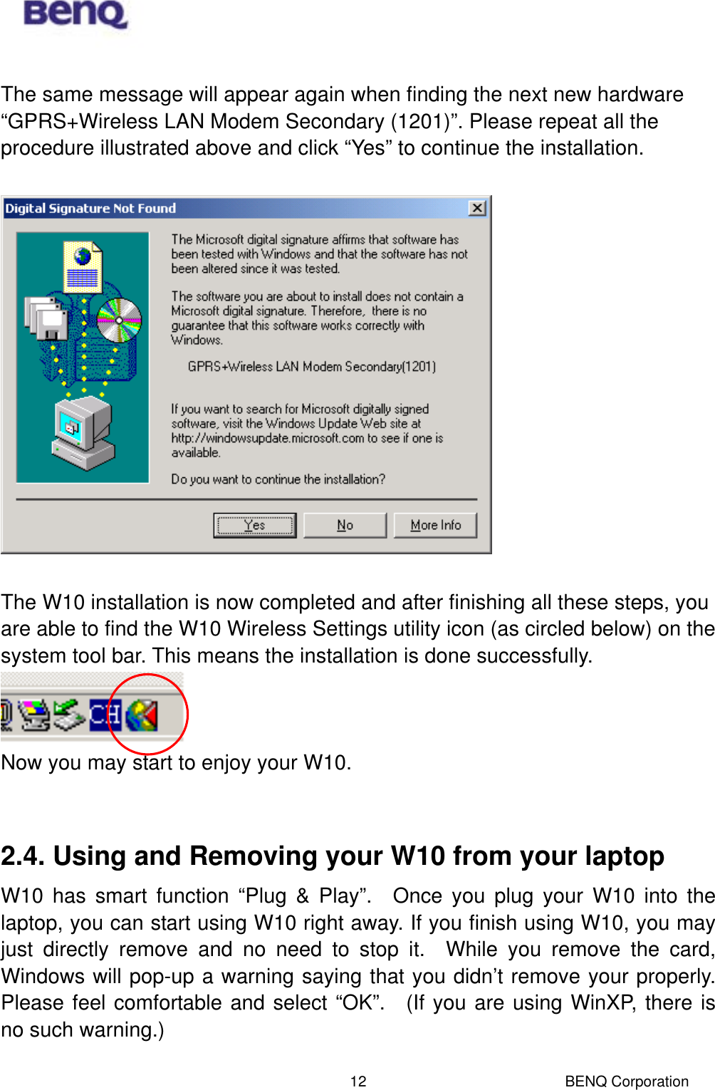  BENQ Corporation 12 The same message will appear again when finding the next new hardware “GPRS+Wireless LAN Modem Secondary (1201)”. Please repeat all the procedure illustrated above and click “Yes” to continue the installation.      The W10 installation is now completed and after finishing all these steps, you are able to find the W10 Wireless Settings utility icon (as circled below) on the system tool bar. This means the installation is done successfully.      Now you may start to enjoy your W10.      2.4. Using and Removing your W10 from your laptop   W10 has smart function “Plug &amp; Play”.  Once you plug your W10 into the laptop, you can start using W10 right away. If you finish using W10, you may just directly remove and no need to stop it.  While you remove the card, Windows will pop-up a warning saying that you didn’t remove your properly.  Please feel comfortable and select “OK”.  (If you are using WinXP, there is no such warning.)  
