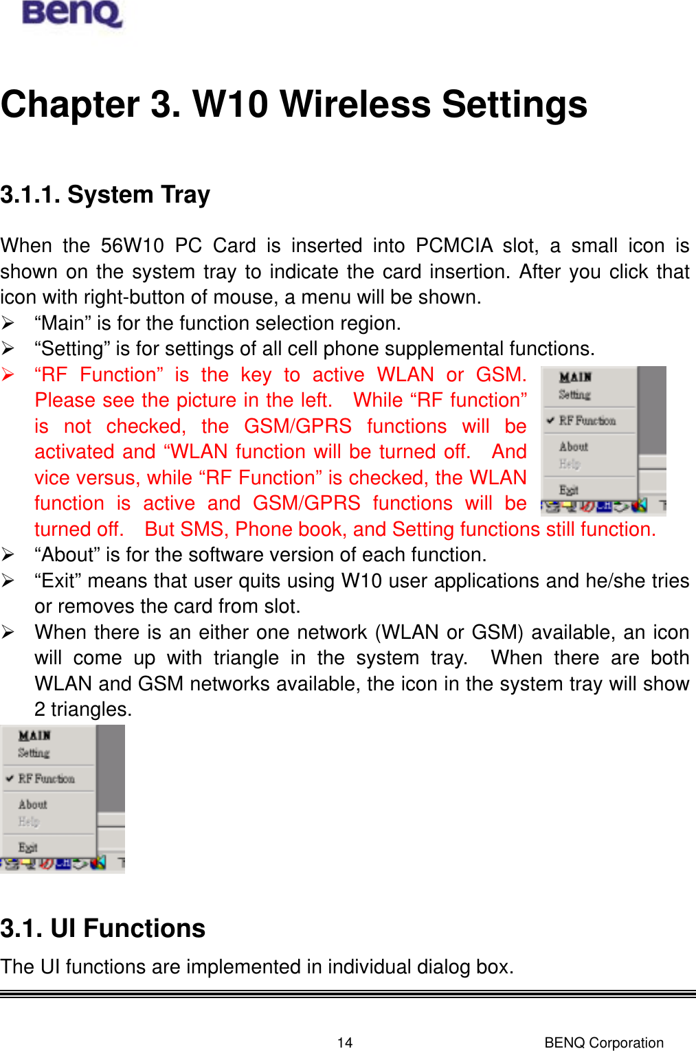  BENQ Corporation 14Chapter 3. W10 Wireless Settings 3.1.1. System Tray When the 56W10 PC Card is inserted into PCMCIA slot, a small icon is shown on the system tray to indicate the card insertion. After you click that icon with right-button of mouse, a menu will be shown.    “Main” is for the function selection region.  “Setting” is for settings of all cell phone supplemental functions.    “RF Function” is the key to active WLAN or GSM.  Please see the picture in the left.  While “RF function” is not checked, the GSM/GPRS functions will be activated and “WLAN function will be turned off.  And vice versus, while “RF Function” is checked, the WLAN function is active and GSM/GPRS functions will be turned off.    But SMS, Phone book, and Setting functions still function.  “About” is for the software version of each function.    “Exit” means that user quits using W10 user applications and he/she tries or removes the card from slot.    When there is an either one network (WLAN or GSM) available, an icon will come up with triangle in the system tray.  When there are both WLAN and GSM networks available, the icon in the system tray will show 2 triangles.     3.1. UI Functions The UI functions are implemented in individual dialog box.    