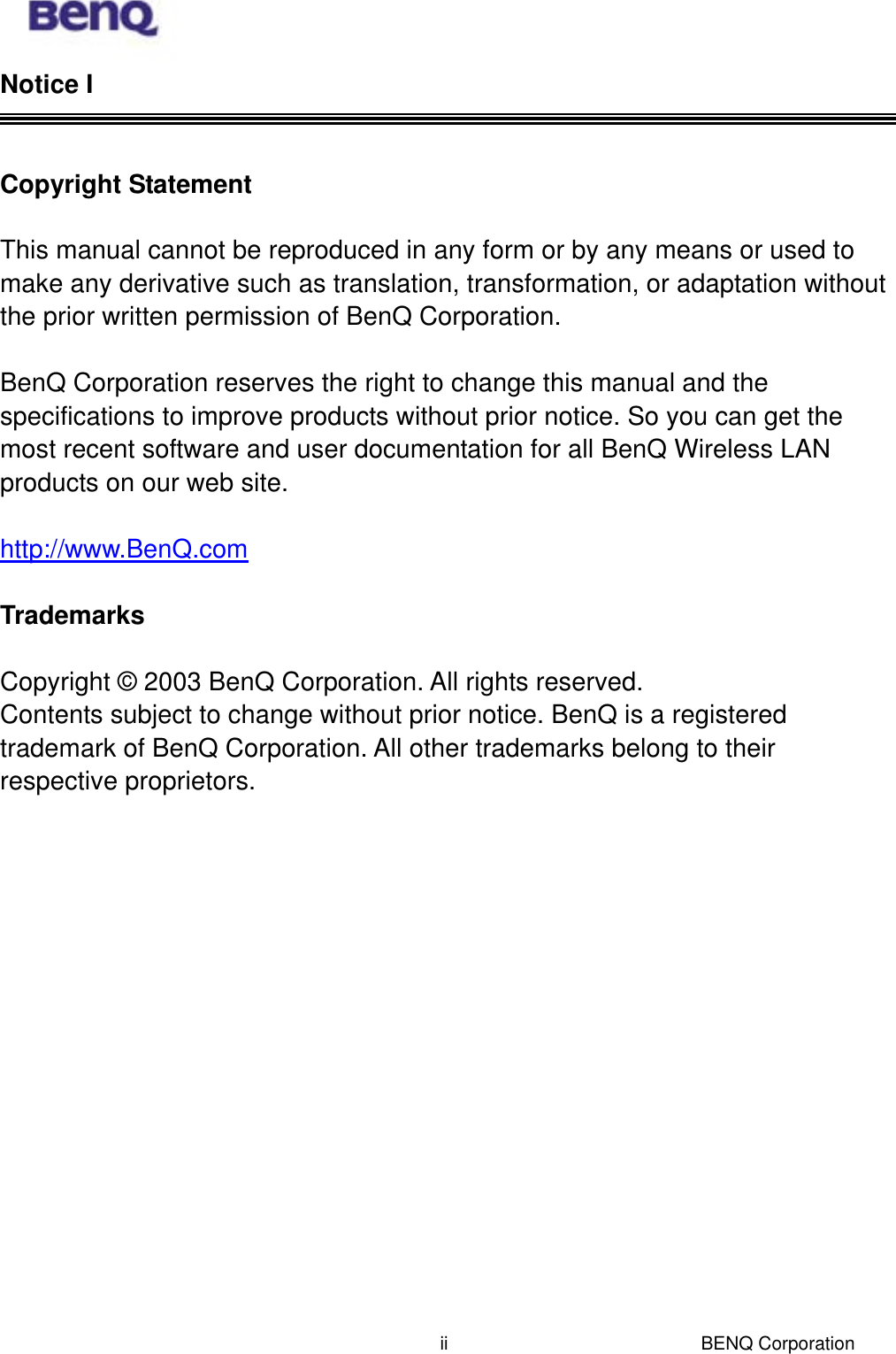  BENQ Corporation iiNotice I   Copyright Statement   This manual cannot be reproduced in any form or by any means or used to make any derivative such as translation, transformation, or adaptation without the prior written permission of BenQ Corporation.  BenQ Corporation reserves the right to change this manual and the specifications to improve products without prior notice. So you can get the most recent software and user documentation for all BenQ Wireless LAN products on our web site.  http://www.BenQ.com  Trademarks  Copyright © 2003 BenQ Corporation. All rights reserved. Contents subject to change without prior notice. BenQ is a registered trademark of BenQ Corporation. All other trademarks belong to their respective proprietors. 