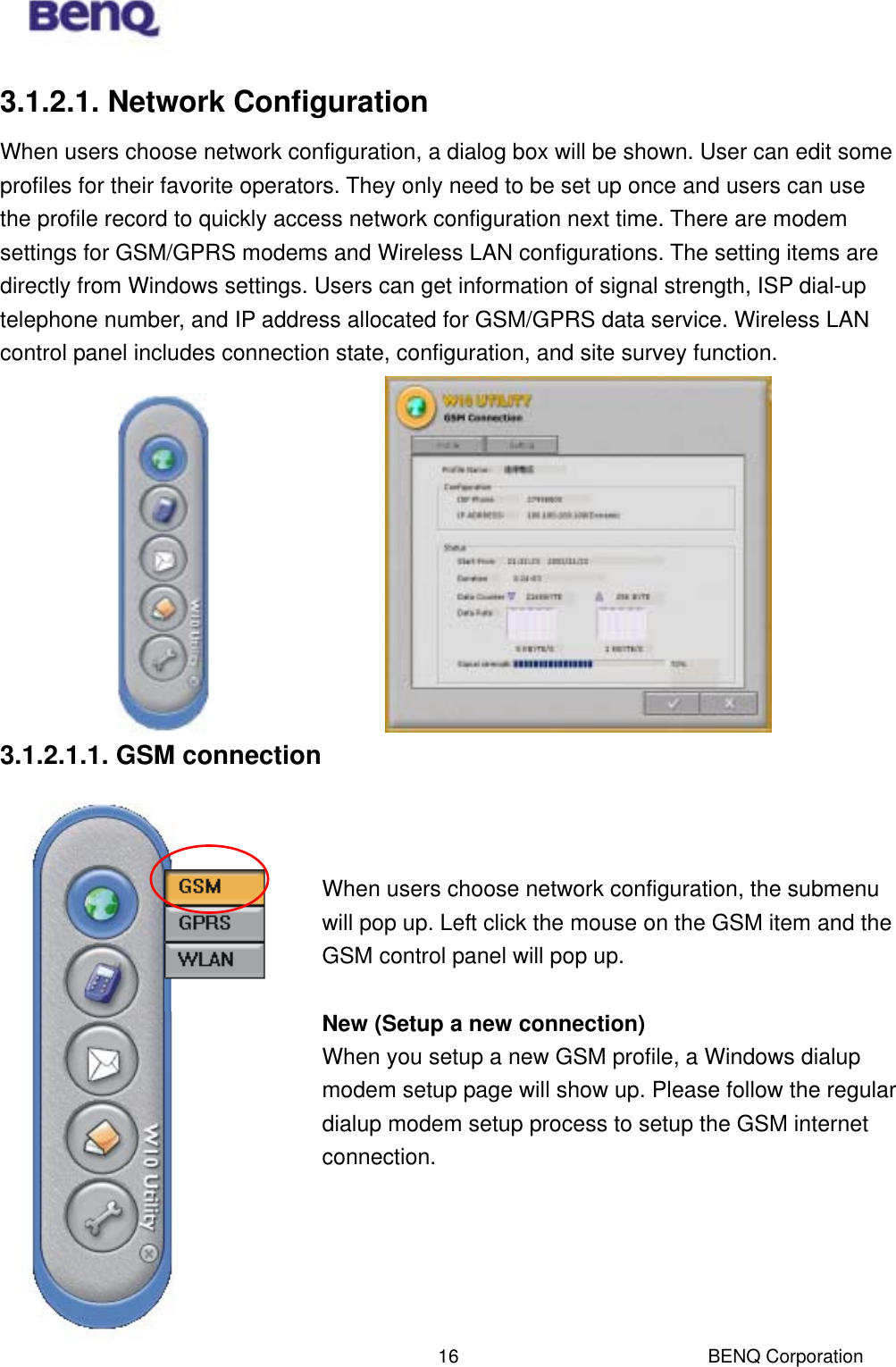  BENQ Corporation 163.1.2.1. Network Configuration When users choose network configuration, a dialog box will be shown. User can edit some profiles for their favorite operators. They only need to be set up once and users can use the profile record to quickly access network configuration next time. There are modem settings for GSM/GPRS modems and Wireless LAN configurations. The setting items are directly from Windows settings. Users can get information of signal strength, ISP dial-up telephone number, and IP address allocated for GSM/GPRS data service. Wireless LAN control panel includes connection state, configuration, and site survey function.            3.1.2.1.1. GSM connection    When users choose network configuration, the submenu will pop up. Left click the mouse on the GSM item and the GSM control panel will pop up.  New (Setup a new connection) When you setup a new GSM profile, a Windows dialup modem setup page will show up. Please follow the regular dialup modem setup process to setup the GSM internet connection.      