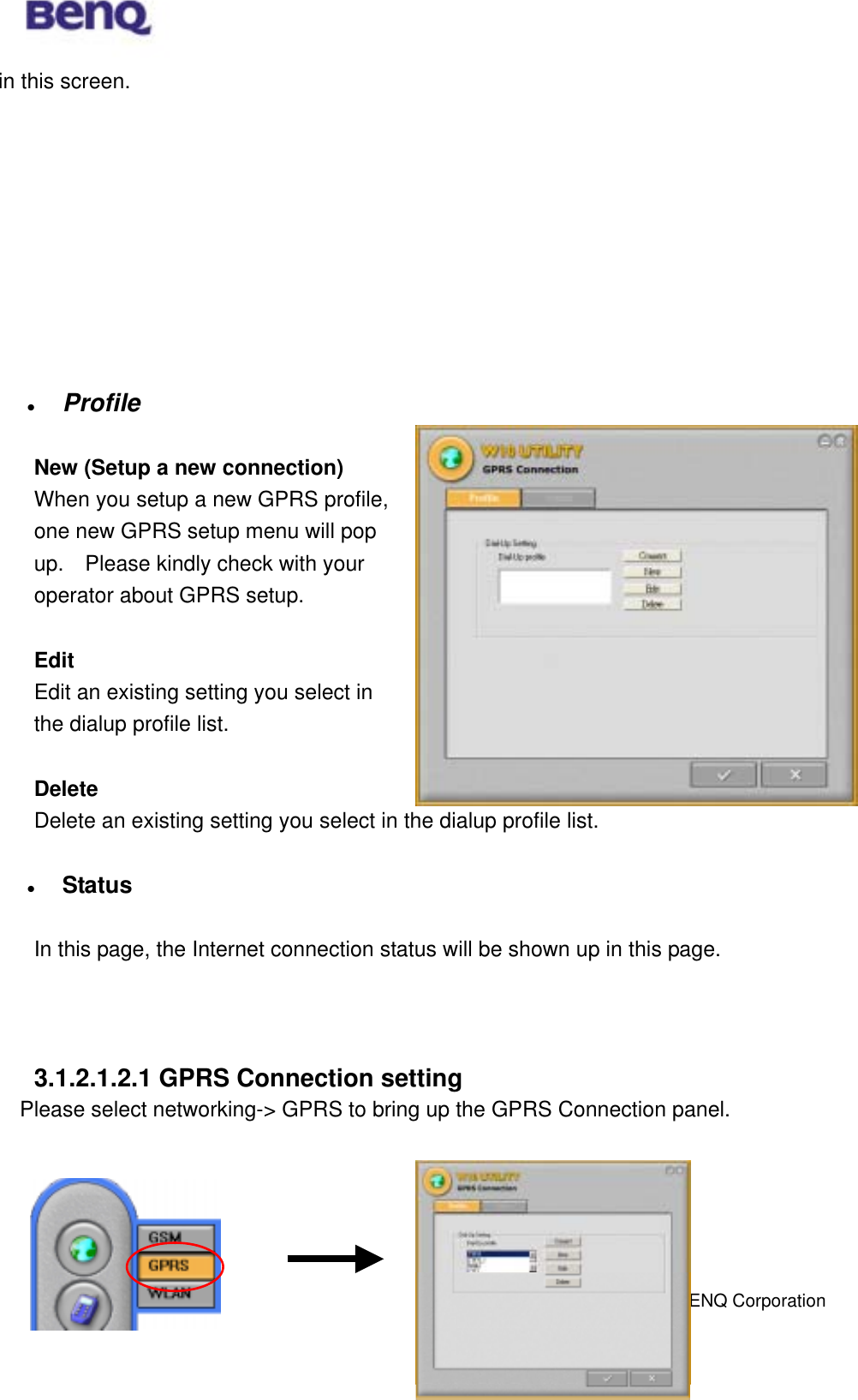  BENQ Corporation 18in this screen.                Profile  New (Setup a new connection) When you setup a new GPRS profile, one new GPRS setup menu will pop up.    Please kindly check with your operator about GPRS setup.      Edit Edit an existing setting you select in the dialup profile list.  Delete Delete an existing setting you select in the dialup profile list.    Status  In this page, the Internet connection status will be shown up in this page.     3.1.2.1.2.1 GPRS Connection setting     Please select networking-&gt; GPRS to bring up the GPRS Connection panel.       