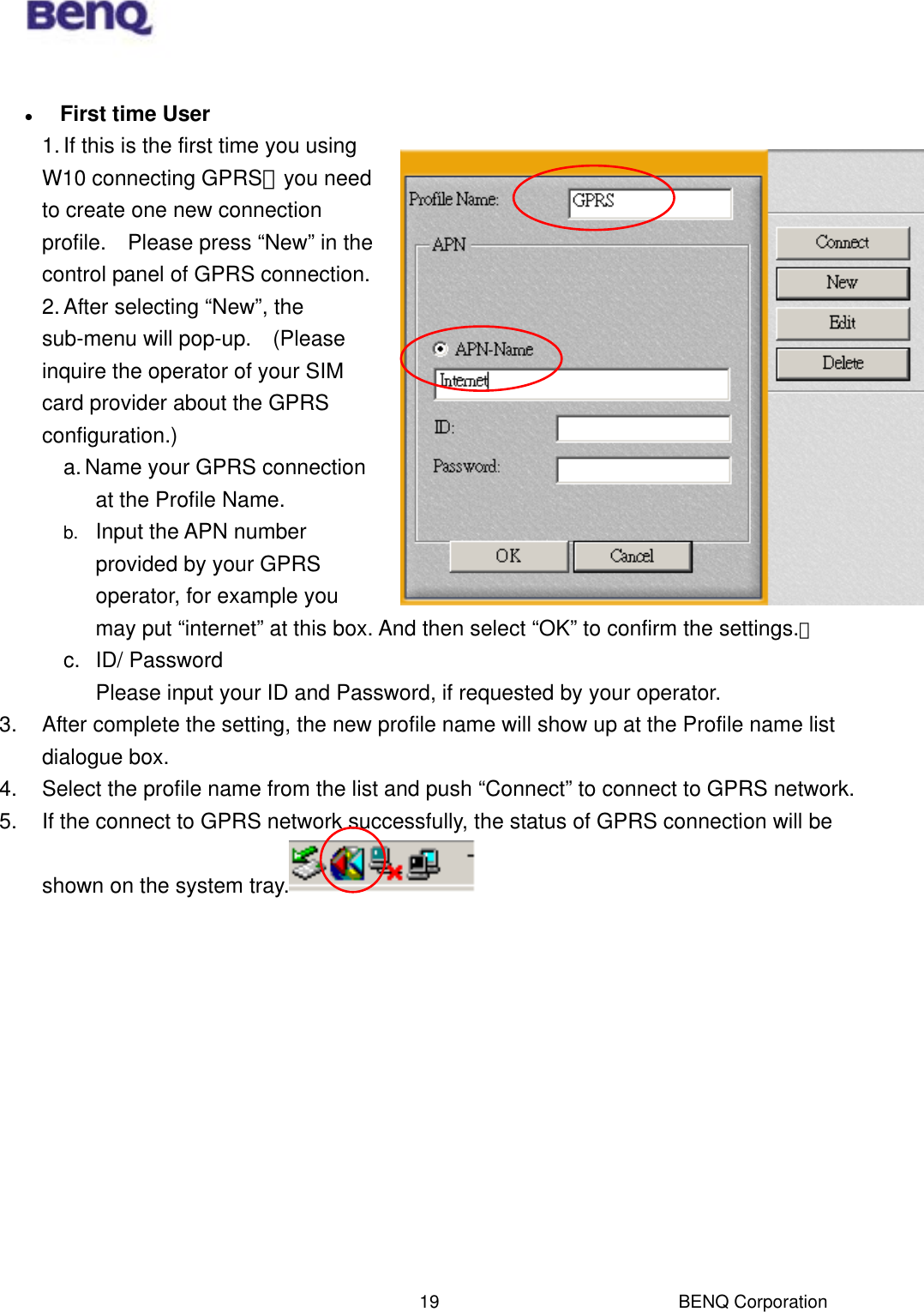  BENQ Corporation 19   First time User 1. If this is the first time you using W10 connecting GPRS，you need to create one new connection profile.    Please press “New” in the control panel of GPRS connection. 2. After selecting “New”, the sub-menu will pop-up.    (Please inquire the operator of your SIM card provider about the GPRS configuration.) a. Name your GPRS connection at the Profile Name. b.  Input the APN number provided by your GPRS operator, for example you may put “internet” at this box. And then select “OK” to confirm the settings.。 c. ID/ Password Please input your ID and Password, if requested by your operator. 3.  After complete the setting, the new profile name will show up at the Profile name list dialogue box.   4.  Select the profile name from the list and push “Connect” to connect to GPRS network. 5.  If the connect to GPRS network successfully, the status of GPRS connection will be shown on the system tray.  