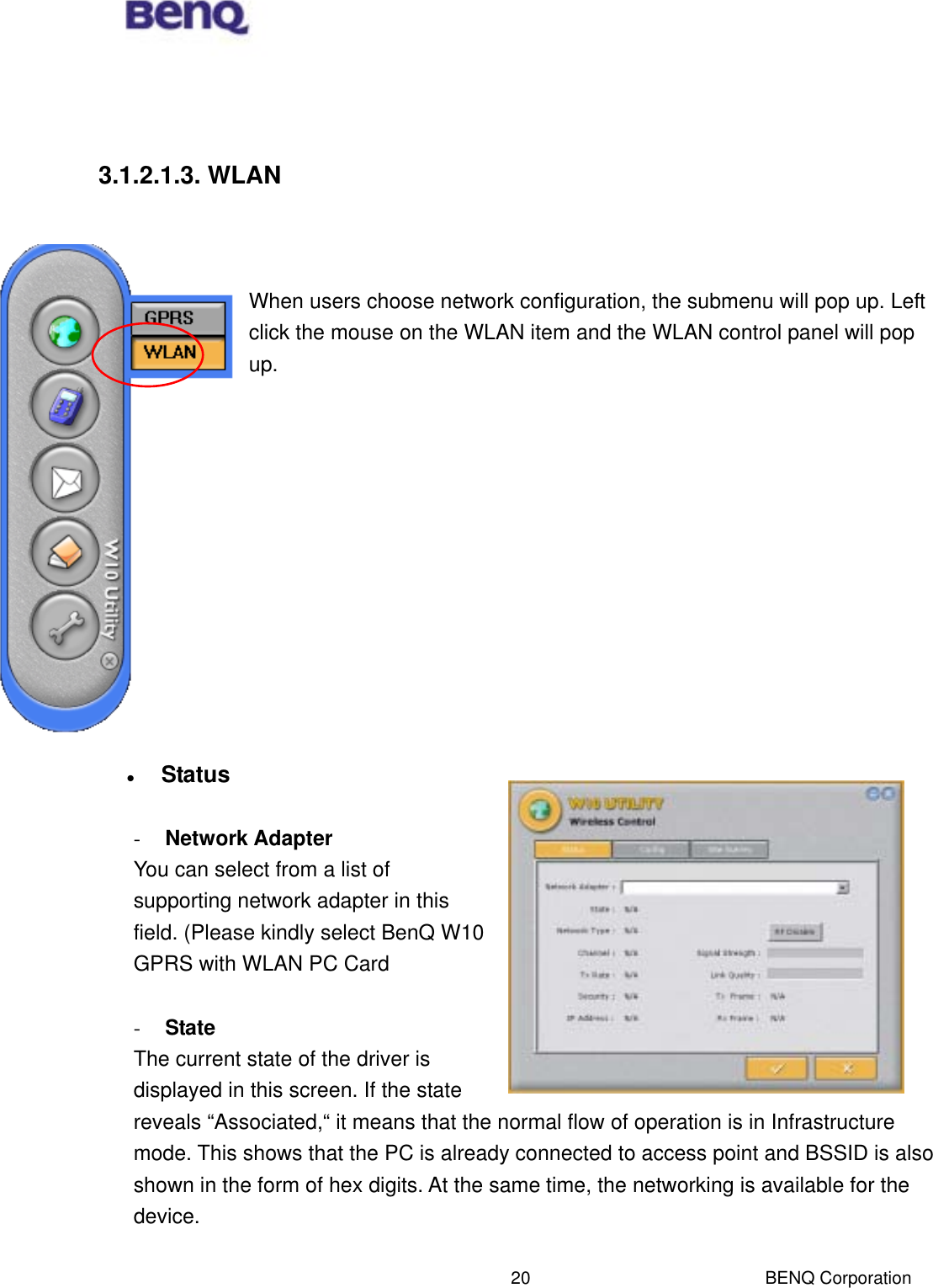  BENQ Corporation 20   3.1.2.1.3. WLAN    When users choose network configuration, the submenu will pop up. Left click the mouse on the WLAN item and the WLAN control panel will pop up.               Status  -  Network Adapter You can select from a list of supporting network adapter in this field. (Please kindly select BenQ W10 GPRS with WLAN PC Card  -  State The current state of the driver is displayed in this screen. If the state reveals “Associated,“ it means that the normal flow of operation is in Infrastructure mode. This shows that the PC is already connected to access point and BSSID is also shown in the form of hex digits. At the same time, the networking is available for the device.  