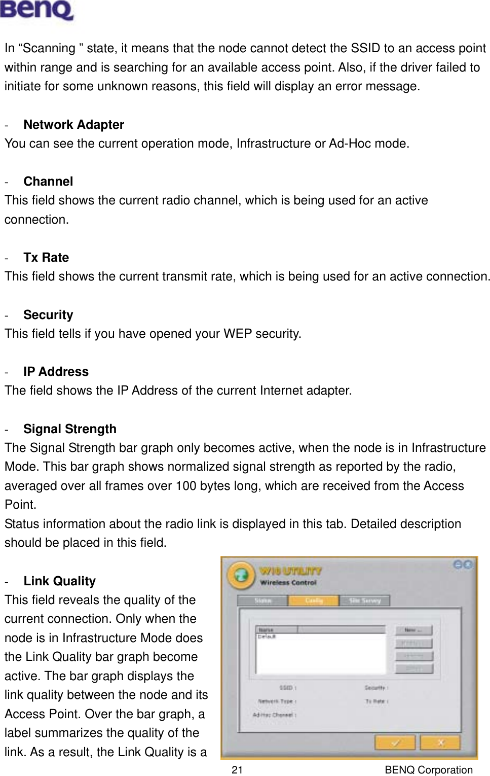  BENQ Corporation 21In “Scanning ” state, it means that the node cannot detect the SSID to an access point within range and is searching for an available access point. Also, if the driver failed to initiate for some unknown reasons, this field will display an error message.  -  Network Adapter You can see the current operation mode, Infrastructure or Ad-Hoc mode.  -  Channel This field shows the current radio channel, which is being used for an active connection.  -  Tx Rate This field shows the current transmit rate, which is being used for an active connection.  -  Security This field tells if you have opened your WEP security.  -  IP Address The field shows the IP Address of the current Internet adapter.    -  Signal Strength The Signal Strength bar graph only becomes active, when the node is in Infrastructure Mode. This bar graph shows normalized signal strength as reported by the radio, averaged over all frames over 100 bytes long, which are received from the Access Point. Status information about the radio link is displayed in this tab. Detailed description should be placed in this field.  -  Link Quality This field reveals the quality of the current connection. Only when the node is in Infrastructure Mode does the Link Quality bar graph become active. The bar graph displays the link quality between the node and its Access Point. Over the bar graph, a label summarizes the quality of the link. As a result, the Link Quality is a 
