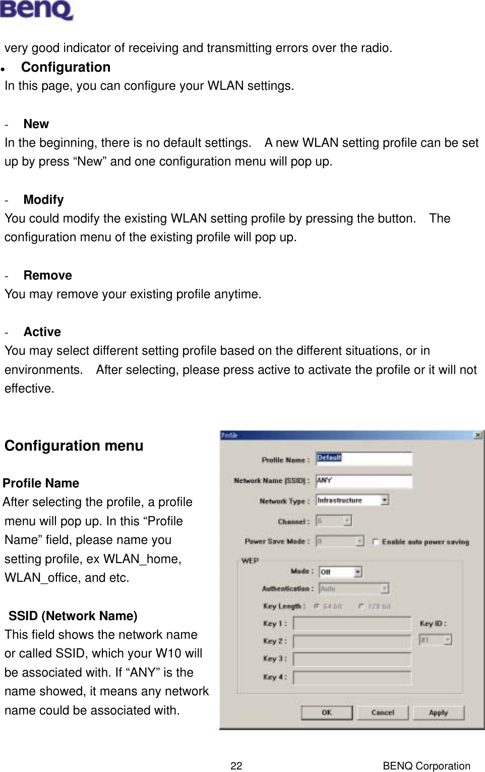  BENQ Corporation 22very good indicator of receiving and transmitting errors over the radio.   Configuration In this page, you can configure your WLAN settings.  -  New In the beginning, there is no default settings.    A new WLAN setting profile can be set up by press “New” and one configuration menu will pop up.    -  Modify You could modify the existing WLAN setting profile by pressing the button.    The configuration menu of the existing profile will pop up.  -  Remove You may remove your existing profile anytime.  -  Active You may select different setting profile based on the different situations, or in environments.    After selecting, please press active to activate the profile or it will not effective.    Configuration menu  Profile Name  After selecting the profile, a profile menu will pop up. In this “Profile Name” field, please name you setting profile, ex WLAN_home, WLAN_office, and etc.  SSID (Network Name) This field shows the network name or called SSID, which your W10 will be associated with. If “ANY” is the name showed, it means any network name could be associated with.   