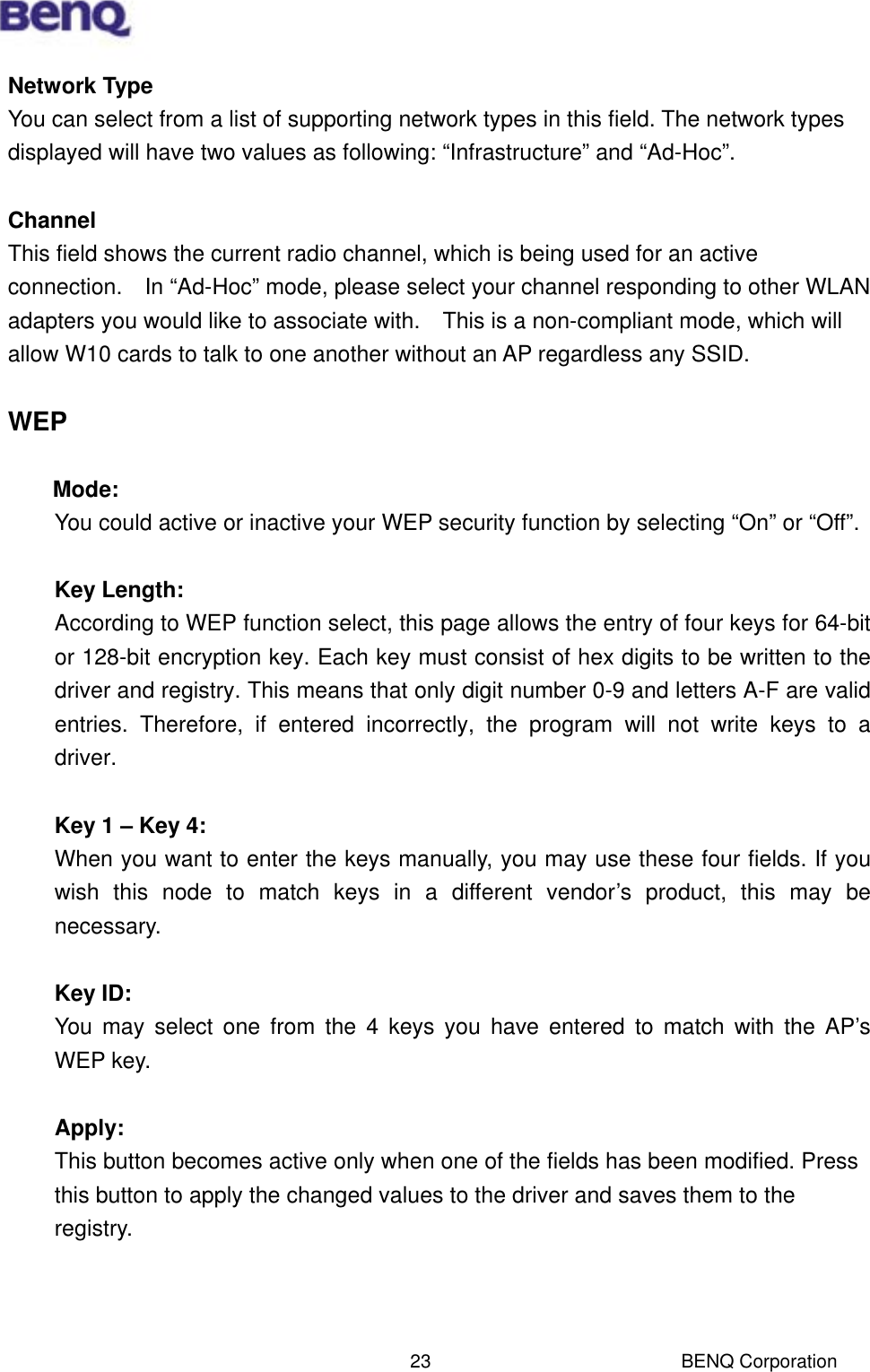  BENQ Corporation 23Network Type You can select from a list of supporting network types in this field. The network types displayed will have two values as following: “Infrastructure” and “Ad-Hoc”.  Channel This field shows the current radio channel, which is being used for an active connection.    In “Ad-Hoc” mode, please select your channel responding to other WLAN adapters you would like to associate with.    This is a non-compliant mode, which will allow W10 cards to talk to one another without an AP regardless any SSID.  WEP  Mode: You could active or inactive your WEP security function by selecting “On” or “Off”.  Key Length: According to WEP function select, this page allows the entry of four keys for 64-bit or 128-bit encryption key. Each key must consist of hex digits to be written to the driver and registry. This means that only digit number 0-9 and letters A-F are valid entries. Therefore, if entered incorrectly, the program will not write keys to a driver.  Key 1 – Key 4: When you want to enter the keys manually, you may use these four fields. If you wish this node to match keys in a different vendor’s product, this may be necessary.   Key ID: You may select one from the 4 keys you have entered to match with the AP’s WEP key.  Apply: This button becomes active only when one of the fields has been modified. Press this button to apply the changed values to the driver and saves them to the registry.    