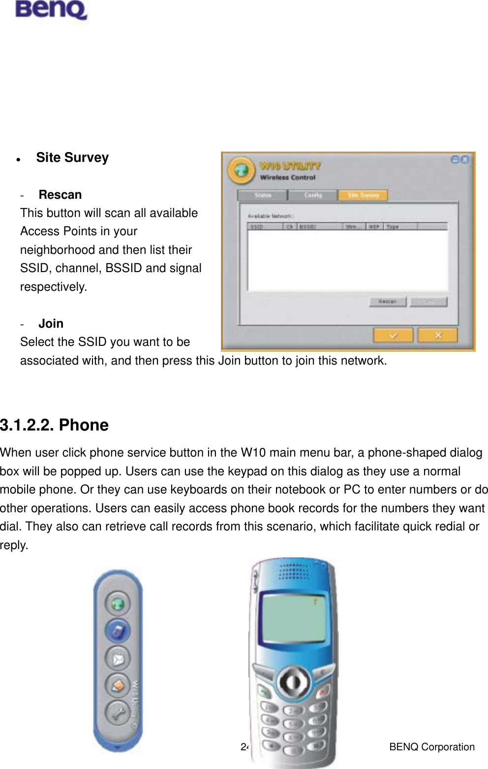  BENQ Corporation 24        Site Survey  -  Rescan This button will scan all available Access Points in your neighborhood and then list their SSID, channel, BSSID and signal respectively.  -  Join Select the SSID you want to be associated with, and then press this Join button to join this network.   3.1.2.2. Phone When user click phone service button in the W10 main menu bar, a phone-shaped dialog box will be popped up. Users can use the keypad on this dialog as they use a normal mobile phone. Or they can use keyboards on their notebook or PC to enter numbers or do other operations. Users can easily access phone book records for the numbers they want dial. They also can retrieve call records from this scenario, which facilitate quick redial or reply.           