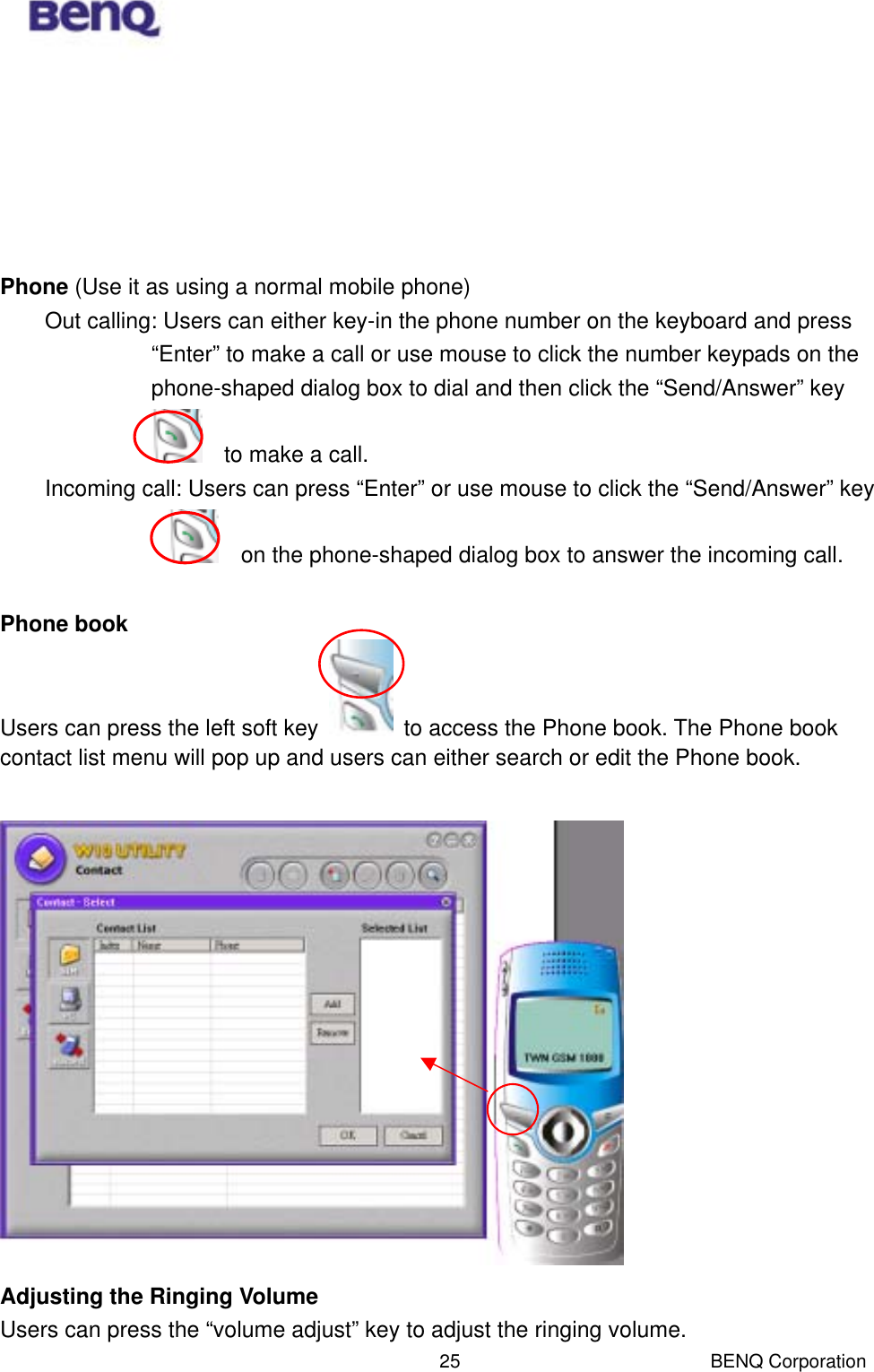  BENQ Corporation 25      Phone (Use it as using a normal mobile phone) Out calling: Users can either key-in the phone number on the keyboard and press “Enter” to make a call or use mouse to click the number keypads on the phone-shaped dialog box to dial and then click the “Send/Answer” key       to make a call. Incoming call: Users can press “Enter” or use mouse to click the “Send/Answer” key     on the phone-shaped dialog box to answer the incoming call.    Phone book  Users can press the left soft key    to access the Phone book. The Phone book contact list menu will pop up and users can either search or edit the Phone book.   Adjusting the Ringing Volume  Users can press the “volume adjust” key to adjust the ringing volume. 