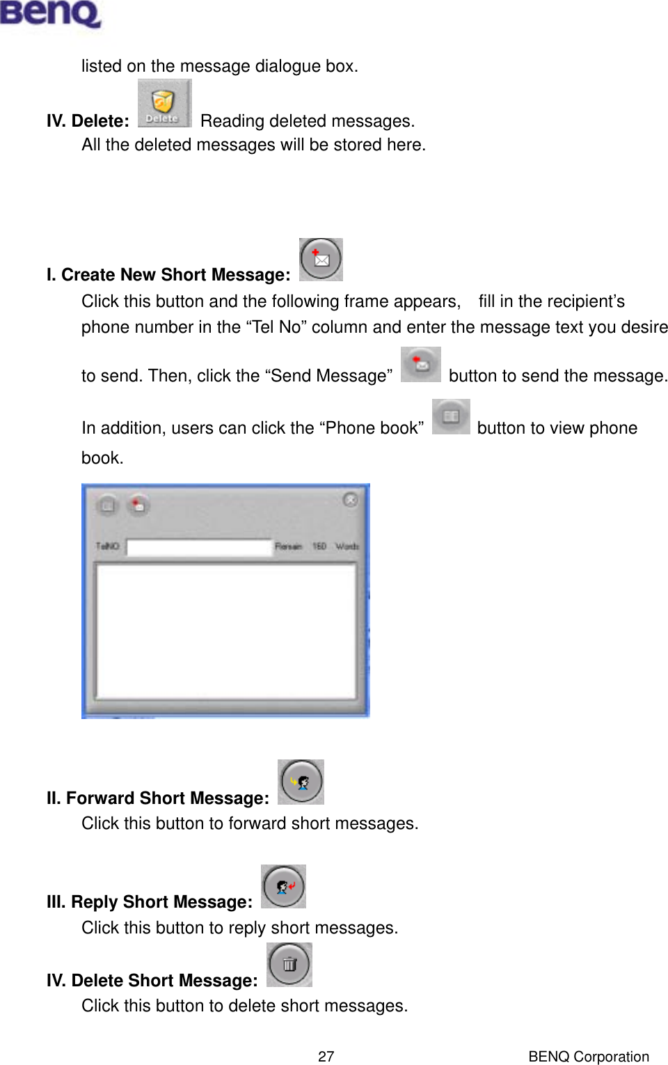  BENQ Corporation 27listed on the message dialogue box. IV. Delete:    Reading deleted messages. All the deleted messages will be stored here.    I. Create New Short Message:    Click this button and the following frame appears,    fill in the recipient’s phone number in the “Tel No” column and enter the message text you desire to send. Then, click the “Send Message”    button to send the message. In addition, users can click the “Phone book”    button to view phone book.   II. Forward Short Message:   Click this button to forward short messages.  III. Reply Short Message:      Click this button to reply short messages. IV. Delete Short Message:   Click this button to delete short messages.  