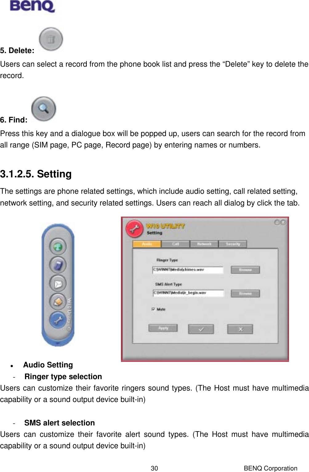  BENQ Corporation 305. Delete:   Users can select a record from the phone book list and press the “Delete” key to delete the record.  6. Find:   Press this key and a dialogue box will be popped up, users can search for the record from all range (SIM page, PC page, Record page) by entering names or numbers.    3.1.2.5. Setting The settings are phone related settings, which include audio setting, call related setting, network setting, and security related settings. Users can reach all dialog by click the tab.                Audio Setting -  Ringer type selection Users can customize their favorite ringers sound types. (The Host must have multimedia capability or a sound output device built-in)  -  SMS alert selection Users can customize their favorite alert sound types. (The Host must have multimedia capability or a sound output device built-in)  