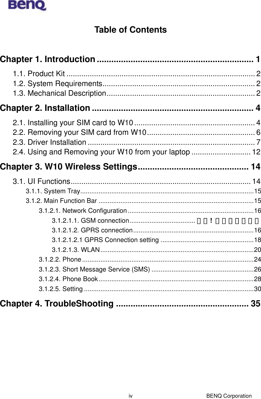  BENQ Corporation ivTable of Contents  Chapter 1. Introduction ................................................................. 1 1.1. Product Kit ......................................................................................... 2 1.2. System Requirements........................................................................ 2 1.3. Mechanical Description...................................................................... 2 Chapter 2. Installation ................................................................... 4 2.1. Installing your SIM card to W10......................................................... 4 2.2. Removing your SIM card from W10................................................... 6 2.3. Driver Installation ............................................................................... 7 2.4. Using and Removing your W10 from your laptop ............................ 12 Chapter 3. W10 Wireless Settings.............................................. 14 3.1. UI Functions..................................................................................... 14 3.1.1. System Tray...............................................................................................15 3.1.2. Main Function Bar .....................................................................................15 3.1.2.1. Network Configuration.....................................................................16 3.1.2.1.1. GSM connection.................................... 錯誤!  尚未定義書籤。 3.1.2.1.2. GPRS connection..................................................................16 3.1.2.1.2.1 GPRS Connection setting ...................................................18 3.1.2.1.3. WLAN....................................................................................20 3.1.2.2. Phone..............................................................................................24 3.1.2.3. Short Message Service (SMS) ........................................................26 3.1.2.4. Phone Book.....................................................................................28 3.1.2.5. Setting .............................................................................................30 Chapter 4. TroubleShooting ....................................................... 35 