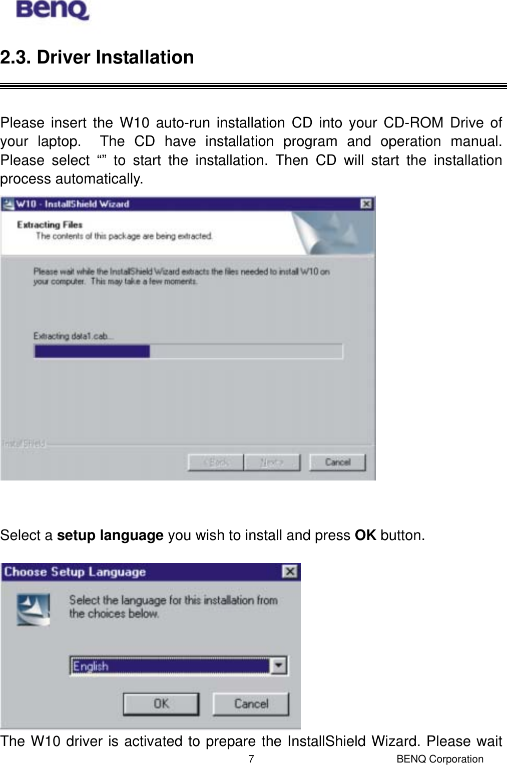  BENQ Corporation 72.3. Driver Installation   Please insert the W10 auto-run installation CD into your CD-ROM Drive of your laptop.  The CD have installation program and operation manual.  Please select “” to start the installation. Then CD will start the installation process automatically.    Select a setup language you wish to install and press OK button.   The W10 driver is activated to prepare the InstallShield Wizard. Please wait 