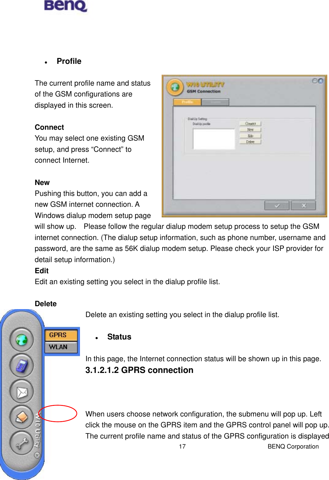  BENQ Corporation 17     Profile  The current profile name and status of the GSM configurations are displayed in this screen.      Connect You may select one existing GSM setup, and press “Connect” to connect Internet.  New Pushing this button, you can add a new GSM internet connection. A Windows dialup modem setup page will show up.    Please follow the regular dialup modem setup process to setup the GSM internet connection. (The dialup setup information, such as phone number, username and password, are the same as 56K dialup modem setup. Please check your ISP provider for detail setup information.) Edit Edit an existing setting you select in the dialup profile list.  Delete Delete an existing setting you select in the dialup profile list.    Status  In this page, the Internet connection status will be shown up in this page.     3.1.2.1.2 GPRS connection    When users choose network configuration, the submenu will pop up. Left click the mouse on the GPRS item and the GPRS control panel will pop up. The current profile name and status of the GPRS configuration is displayed 
