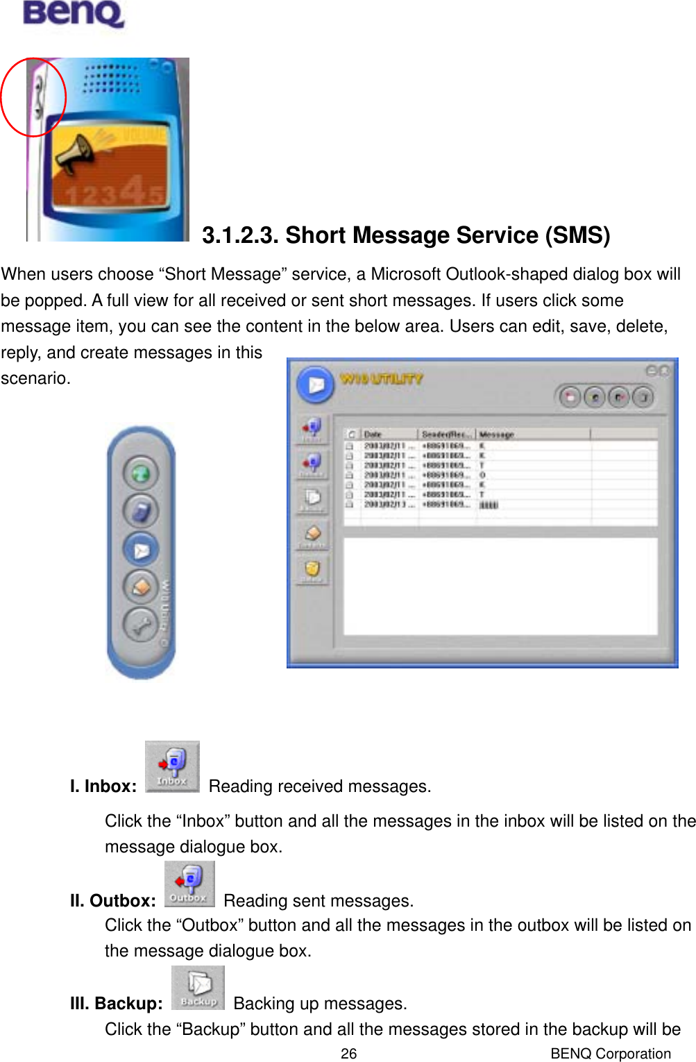  BENQ Corporation 26      3.1.2.3. Short Message Service (SMS) When users choose “Short Message” service, a Microsoft Outlook-shaped dialog box will be popped. A full view for all received or sent short messages. If users click some message item, you can see the content in the below area. Users can edit, save, delete, reply, and create messages in this scenario.              I. Inbox:    Reading received messages. Click the “Inbox” button and all the messages in the inbox will be listed on the message dialogue box.   II. Outbox:    Reading sent messages. Click the “Outbox” button and all the messages in the outbox will be listed on the message dialogue box. III. Backup:    Backing up messages. Click the “Backup” button and all the messages stored in the backup will be 