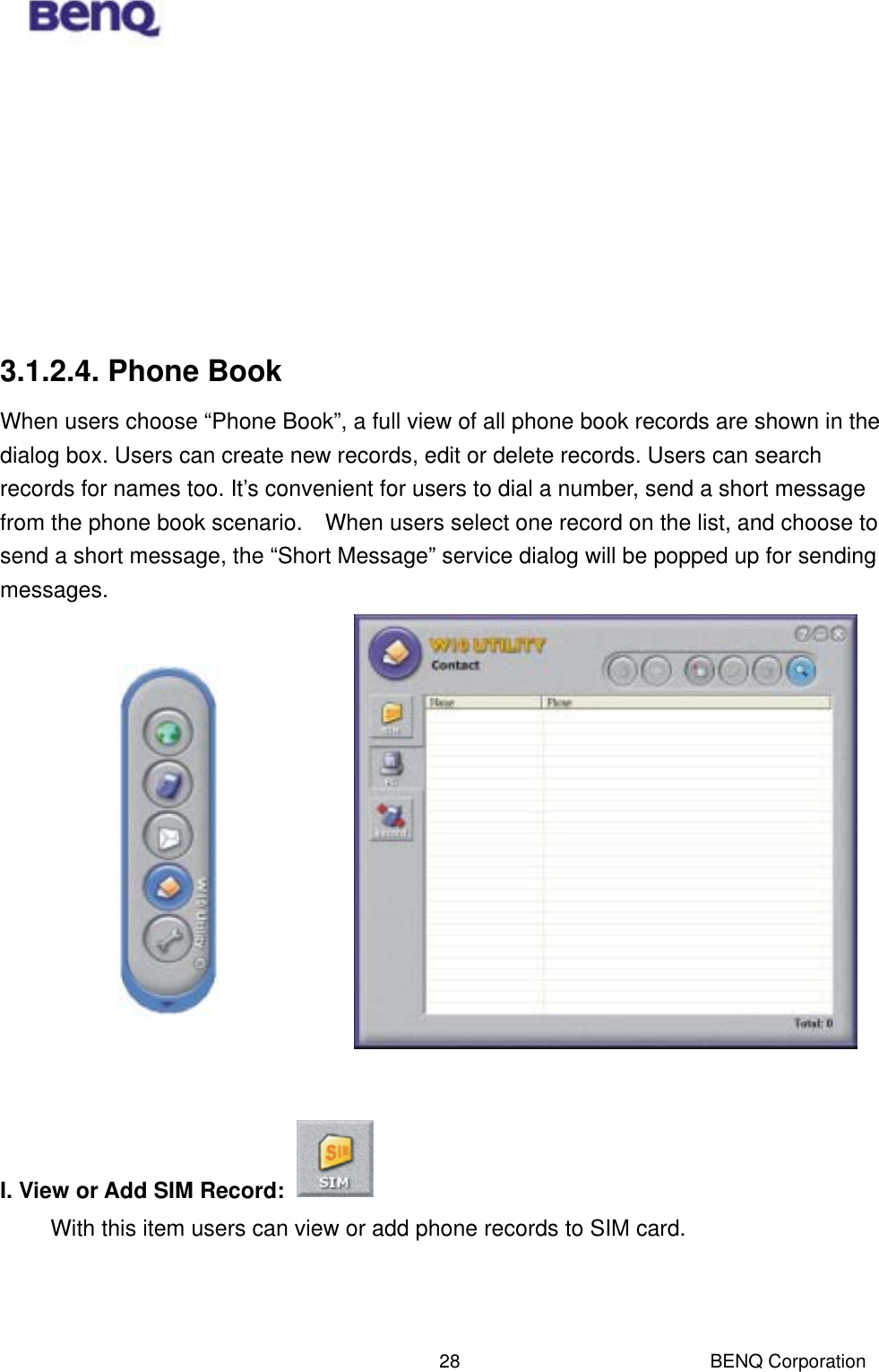  BENQ Corporation 28        3.1.2.4. Phone Book When users choose “Phone Book”, a full view of all phone book records are shown in the dialog box. Users can create new records, edit or delete records. Users can search records for names too. It’s convenient for users to dial a number, send a short message from the phone book scenario.    When users select one record on the list, and choose to send a short message, the “Short Message” service dialog will be popped up for sending messages.                I. View or Add SIM Record:   With this item users can view or add phone records to SIM card.    