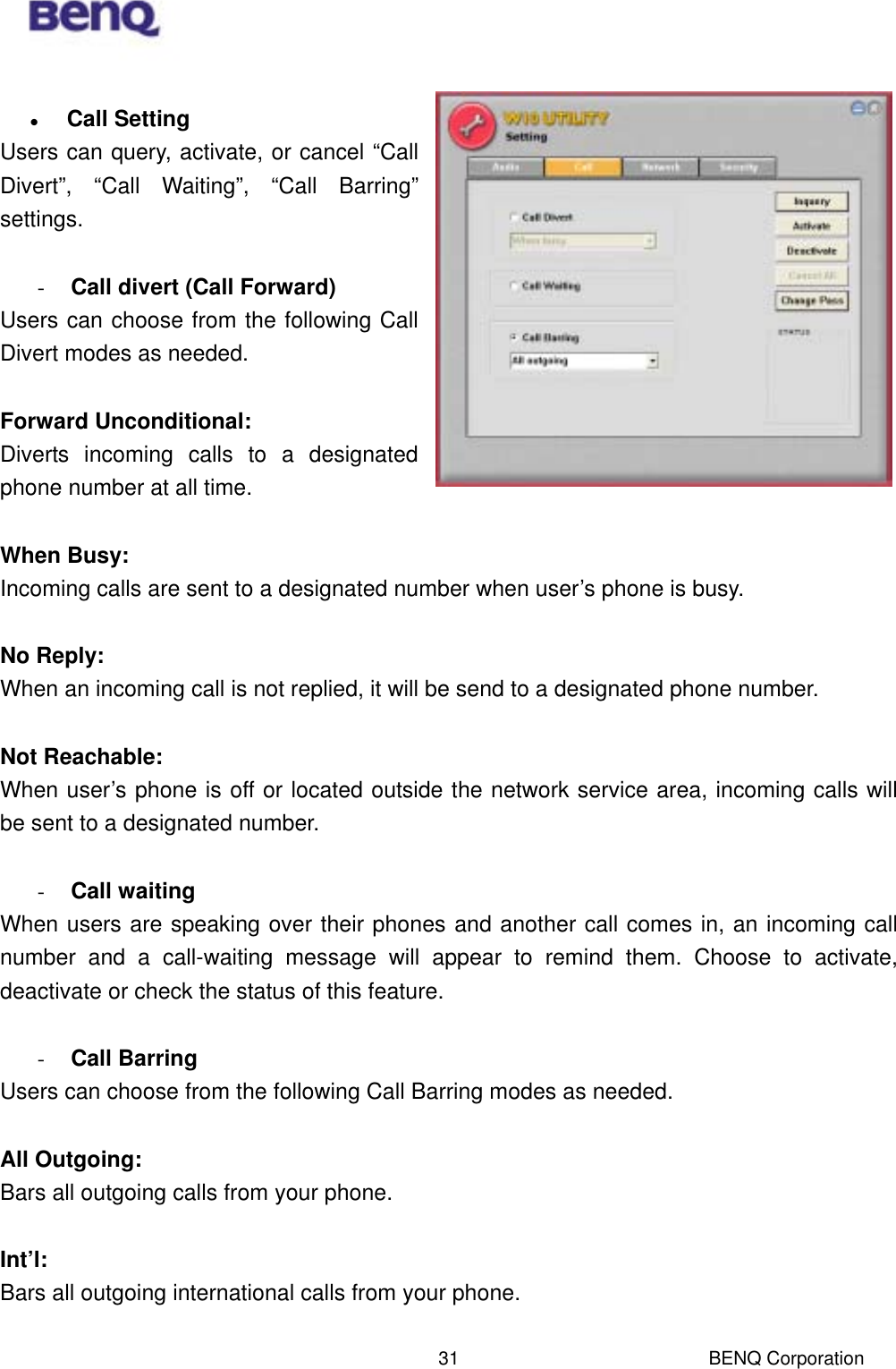 BENQ Corporation 31   Call Setting Users can query, activate, or cancel “Call Divert”, “Call Waiting”, “Call Barring” settings.    -  Call divert (Call Forward) Users can choose from the following Call Divert modes as needed.  Forward Unconditional:  Diverts incoming calls to a designated phone number at all time.  When Busy:  Incoming calls are sent to a designated number when user’s phone is busy.    No Reply:  When an incoming call is not replied, it will be send to a designated phone number.    Not Reachable:  When user’s phone is off or located outside the network service area, incoming calls will be sent to a designated number.  -  Call waiting When users are speaking over their phones and another call comes in, an incoming call number and a call-waiting message will appear to remind them. Choose to activate, deactivate or check the status of this feature.  -  Call Barring Users can choose from the following Call Barring modes as needed.  All Outgoing:  Bars all outgoing calls from your phone.    Int’l:  Bars all outgoing international calls from your phone.  