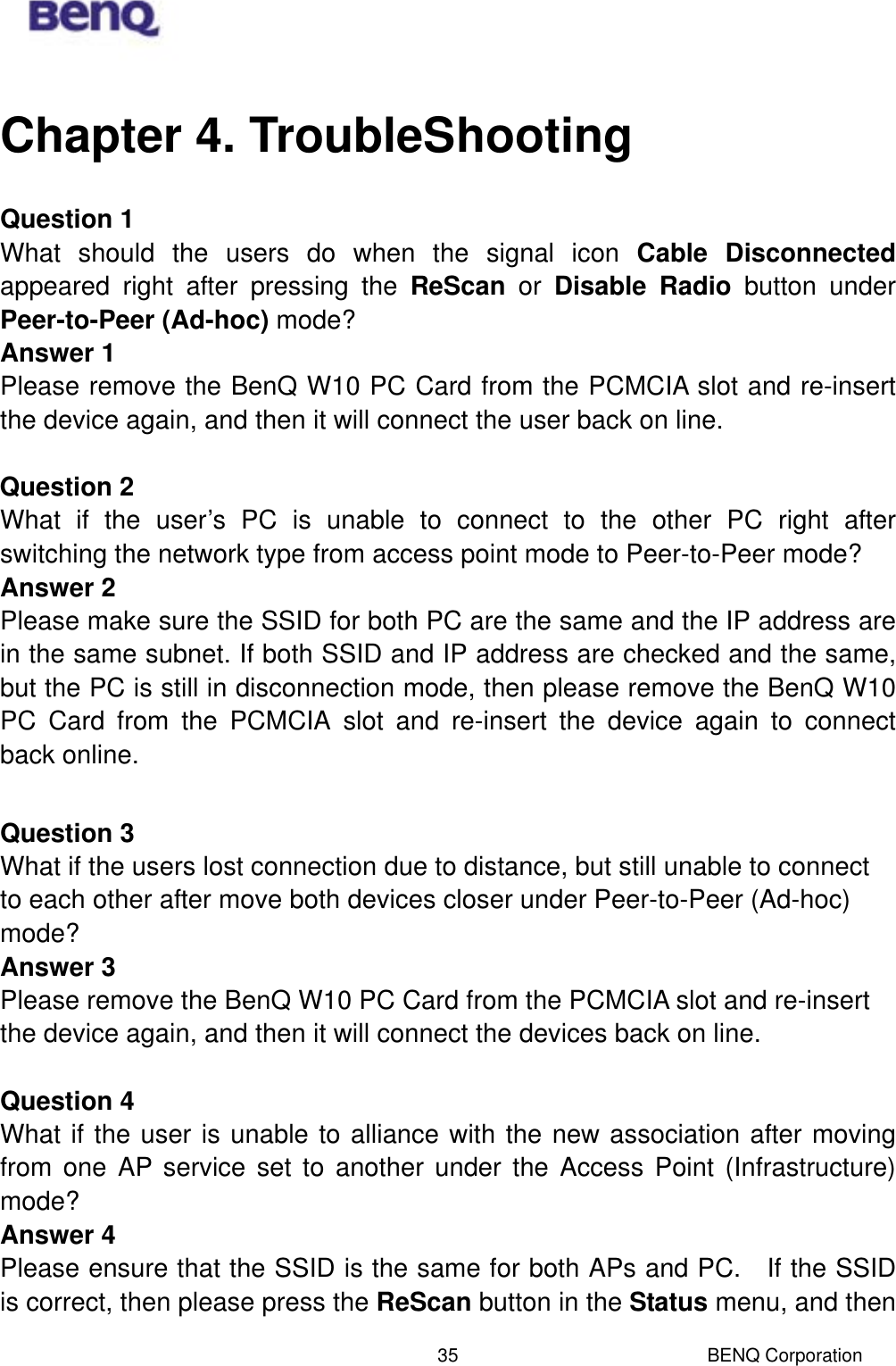  BENQ Corporation 35Chapter 4. TroubleShooting Question 1 What should the users do when the signal icon Cable Disconnected appeared right after pressing the ReScan or Disable Radio button under Peer-to-Peer (Ad-hoc) mode? Answer 1 Please remove the BenQ W10 PC Card from the PCMCIA slot and re-insert the device again, and then it will connect the user back on line.  Question 2 What if the user’s PC is unable to connect to the other PC right after switching the network type from access point mode to Peer-to-Peer mode? Answer 2 Please make sure the SSID for both PC are the same and the IP address are in the same subnet. If both SSID and IP address are checked and the same, but the PC is still in disconnection mode, then please remove the BenQ W10 PC Card from the PCMCIA slot and re-insert the device again to connect back online.  Question 3 What if the users lost connection due to distance, but still unable to connect to each other after move both devices closer under Peer-to-Peer (Ad-hoc) mode? Answer 3 Please remove the BenQ W10 PC Card from the PCMCIA slot and re-insert the device again, and then it will connect the devices back on line.  Question 4 What if the user is unable to alliance with the new association after moving from one AP service set to another under the Access Point (Infrastructure) mode? Answer 4 Please ensure that the SSID is the same for both APs and PC.    If the SSID is correct, then please press the ReScan button in the Status menu, and then 